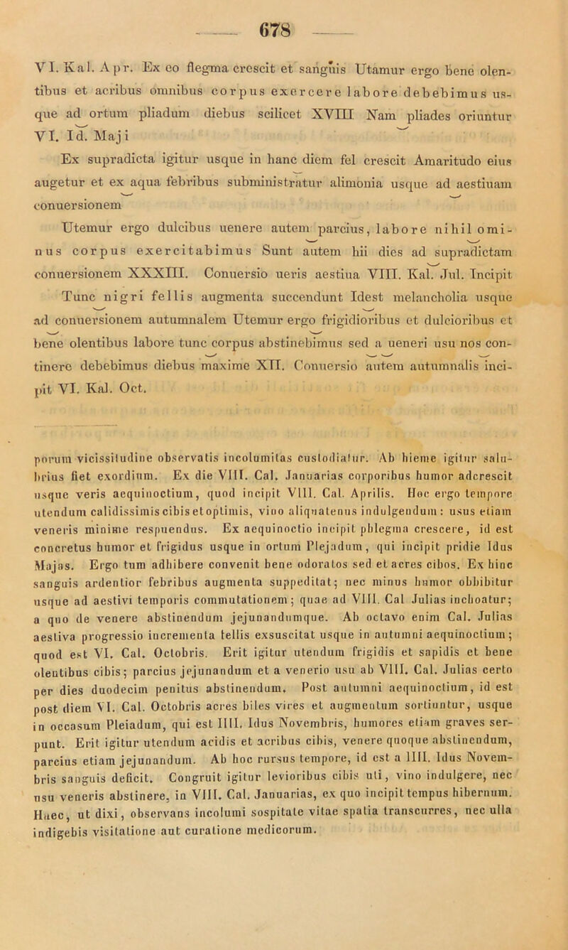 VI. Kal. Apr. Ex co flegma crcscit et sanguis Utamur ergo bene olen- tibus et acribus Omnibus corpus exercere labore debebimus us- que ad ortum pliadum diebus scilieet XVIII Kam pliades oriuntur VI. Id. Maj i Ex supradicta igitur usque in hanc diem fei crescit Amaritudo eins augetur et ex aqua febribus subministratur alimbnia usque ad aestiuam conuersionem Utemur ergo dulcibus uenere autcm parcius, labore nihil omi- nus corpus exercitabimus Sunt autem hii dies ad supradictam conuersionem XXXIII. Conuersio ueris aestiua VIII. Kal. Jul. Incipit. Tune nigri fellis augmenta succendunt Idest melancholia usque ad conuersionem autumnalem Utemur ergo frigidioribus et dulcioribus ct bene olentibus labore tune corpus abstinebimus sed a ueneri usu nos con- tinere debebimus diebus maxime XTI. Conuersio autem aut.umnalis inci- pit VI. Kal. Oct. porura vicissiludine observatis incolumitas cuslodiafur. Ab hieme igitur snlu- lii'ius fiet exordinm. Ex die V1U. Cal. Januarias corporibus humor adcrescit usque veris aequinoctium, quod incipit V111. Cal. Aprilis. Hoc ergo tempore utendum calidissimis cibis et optimis, vino aliqoatenus indulgeudum : usus eliain veneris minime respuendus. Ex aequinoctio incipit pblcgina crescere, id est concretus bumor et frigidus usque in ortum Plejadum, qui incipit pridie Idus Majas. E rgo tum adliibere convenit bene odoratos sed et acres cibos. Ex hinc sanguis ardentior febribus augmenta suppeditat; nec minus bumor obbibitur usque ad aestivi temporis eommutationem ; quae ad VIII. Cal Julias inclioatur; a qno de venere abstinendum jejunandnmque. Ab nclavo enini Cal. Julias aesliva progressio iucrementa fellis exsuscitat usque in autumni aequinoctium; quod est VI. Cal. Oclobris. Erit igitnr utendum frigidis et sapidis ct beoe oleutibus cibis; parcius jejunandum et a venerio usu ab VI11. Cal. Julias certo per dies duodeciin penitus abstinendum. Post autumni aequinoctium, id est post diem VI. Cal. Octobris acres biles vires et augiuentum sorliuntur, usque in occasum Pleiadum, qui est IUI. Idus Novembris, bumores eli-.m graves ser- punt. Erit igitur utendum acidis et acribus cibis, venere quoque abstinendum, parcius etiam jejunandum. Ab boc rursus tempore, id est a 1111. Idus Novem- bris sanguis deficit. Congruit igitur levioribus cibis uli, vino indulgere, nec usu veneris abslinere, in VIII. Cal. Januarias, ex quo incipit ternpus hibernum. Huee, ut dixi, observans incolumi sospitale vitae spalia transcurres, nec ulla indigebis visitatione aut curalione medicorum.