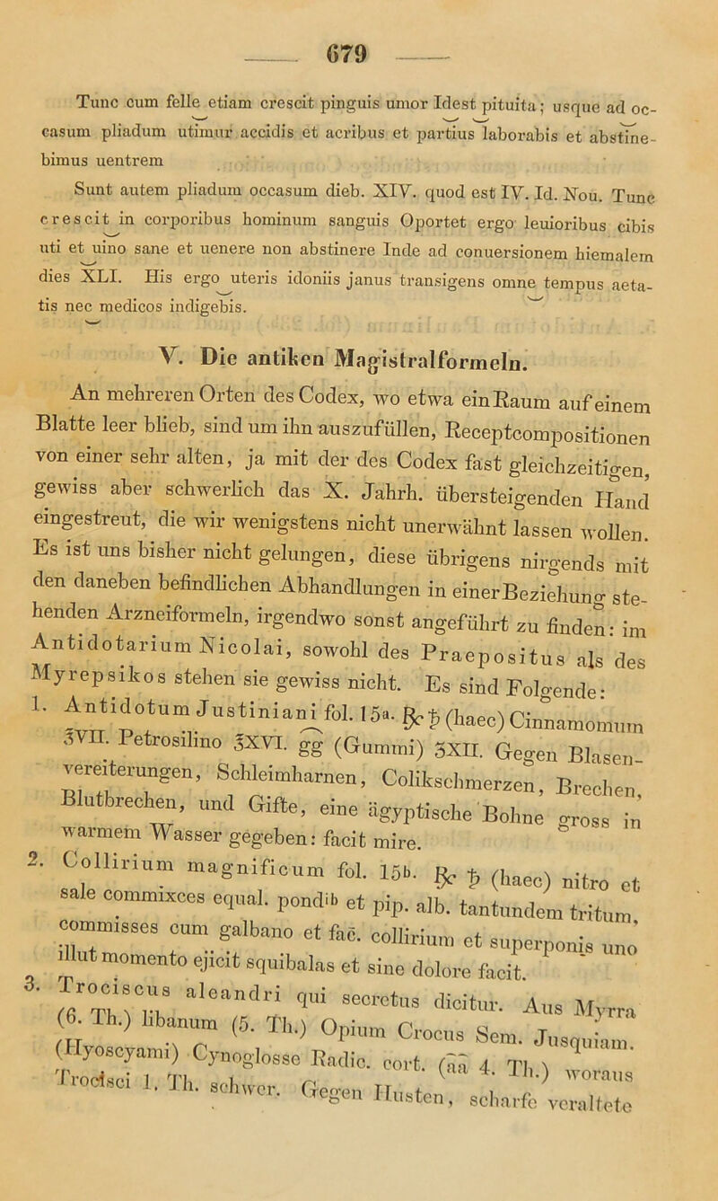 Tune cum feile etiam crescit pinguis uinor Idest pituita; usque ad oc- easum pliadum utimur accidis et acribus et partius laborabis et abstine- bimus uentrem Sunt autem pliadum occasum dieb. XIY. quod est IV. Id. Xou. Tune crescit in corporibus hominum sanguis Oportet ergo leuioribus cibis uti et uino sane et uenere non abstinere Inde ad conuersionem biemalem dies XLI. His ergo uteris idoniis janus transigens omne tempus aeta- tis nec medicos indigebis. V. Die antiken Magistralformeln. An mehreren Orten des Codex, wo etwa einEaum auf einem Blatte leer blieb, sind um ihn auszufüllen, Eeceptcompositionen von einer sehr alten, ja mit der des Codex fast gleichzeitigen, gewiss aber schwerlich das X. Jahrh. übersteigenden Hand eingestreut, die wir wenigstens nicht unerwähnt lassen wollen. Es ist uns bisher nicht gelungen, diese übrigens nirgends mit den daneben befindlichen Abhandlungen in einerBeixtehung ste- henden Arzneiformeln, irgendwo sonst angeführt zu finden: im Antidotarium Nicolai, sowohl des Praepositus als des lyrepsikos stehen sie gewiss nicht. Es sind Folgende: 1. Antidotum JustinianCfol. 15«. t> (haec) Cinnamonium ,VII. Petrosihno 3XVI. gg (Gummi) 3XII. Gegen Blasen- .erexterungen, Schlexmharnen, Colikschmerzen, Brechen, lutbrechen, und Gifte, eine ägyptische Bohne gross in warmem Wasser gegeben: facit mire. 2. Collmum magnifioum fol. 15b. ^ p (haec) nitr0 H sale commixces equal. pondib et pip. alb. tantundeta «tun, r”SSeS Ct feß- et superponis Uut momento ejicit squibalas et sine dolore facit ' , aleandri 1“ dioitur. Aus Myrra ■ Th.) hb»um (5. Th.) Opium Croeus Sem. (Hyosoyam.) Cynoglosse Radio, oort. rtä 4 TI, \ ^ Trodsci 1 Tb l ^ lua 4. II,.) woraus ■Jh-S0twiSr- Uegen Husten, scharfe veraltete