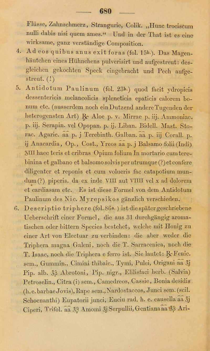 Flüsse, Zahnschmerz, Strangurie, Colik. ,,IIunc trociscum nnlli dabis nisi quem ames.“ Und in der That ist es eine wirksame, ganz verständige Composition. 4. Ad eos quibus anus exit foras (fol. 15^-). Das Magen- häutchen eines Hühnchens pulverisirt und aufgestreut: des- gleiclien gekochten Speck eingebracht und Pech aufge- streut. (!) 5. Antidotum Paulinum (fol. 23b.) quod facit ydropicis dessentericis melancolicis splcneticis epaticis calorem bo- num etc. (ausserdem noch ein Dutzend andere Tugenden der heterogensten Art) Aloe p. v. Mirrae p. iij. Ammoniac. p. iij. Serapin. vel Opopan. p. ij. Liban. Bidell. Mast. Sto- rac. Agaric. aa p. j Terebinth. Galban. aa p. iij Corall. p. ij Anacardia, Op., Cost., Yreos aa p. j Baisamo folii (Indi) 5HI haec teris et cribras Opium folium In mortario cumtere- binina et galbano et balsomo solvis per utrumque (?) et confere diligenter et reponis et cum volueris fac catapotium mun- dum (?) piperis. da ex inde VIII aut VIIII vel x ad dolorem et cardiasam etc. Es ist diese Formel von dem Antidotum Paulinum des Nie. Myrepsikos gänzlich verschieden. 0. Descriptio triphere (fol.86“-) ist die später geschriebene Ueberschrift einer Formel, die aus 31 durchgängig aroma- tischen oder bittern Species bestehet, welche mit Honig zu einer Art von Electuar zu verbinden: die aber weder die Triphera magna Galeni, noch die T. Sarracenica, noch die T. Isaac, noch die Triphera e ferro ist. Sie lautet: I^-Fenic. sem., Gummin., Cimini tliibaic., Tymi, Pulei, Origani aa 5j Pip. alb. Sß Abrotoni, Pip. nigr., Elilisfaci herb. (Salvia) Petroselin., Citra (i) sem., Camedreos, Cassie, Bonia desidis (h.e. barbae Jovis), Rape sem.,Nai’dostaccos, Junci sem. (seil. Schoenanthi) Eupatorii junci, Euciu rad. h. e. causella aa öj Ciperi, Trifol. äa Aunoini sj Serpullii, Gentianaaaüß Ari-
