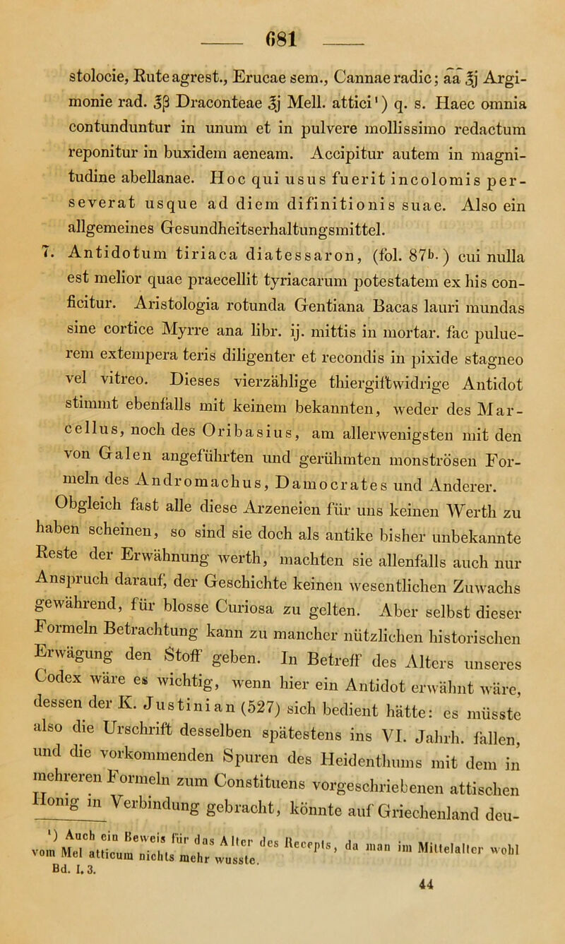 081 stolocie, Ruteagrest., Erucae sem., Cannae radic; aa 3j Argi- monie rad. Draconteae Jj Mell, attici1) q. s. Haec omnia contunduntur in unum et in pulvere mollissimo redactum x*eponitur in buxidem aeneam. Accipitur autem in magni- tudine abellanae. Hoc qui usus fuerit incolomis per- severat usque ad diem difinitionis suae. Also ein allgemeines Gesundheitserhaltungsmittel. T. Antidotum tiriaca diatessaron, (fol. 87b-) cui nulla est melior quae praecellit tyriacarum potestatem ex Ins con- ficitur. Aristologia rotunda Gentiana Bacas lauri mundas sine cortice Myrre ana libr. ij. mittis in mortar. fac pulue- rem extempera teris diligenter et recondis in pixide stagneo vel vitreo. Dieses vierzählige thiergifbvvidrige Antidot stimmt ebenfalls mit keinem bekannten, weder des Mar- cellus, noch des Oribasius, am allerwenigsten mit den von Galen angeführten und gerühmten monströsen For- meln des Andromachus, Damocrates und Anderer. Obgleich fast alle diese Arzeneien für uns keinen Werth zu haben scheinen, so sind sie doch als antike bisher unbekannte Reste der Erwähnung werth, machten sie allenfalls auch nur Anspruch darauf, der Geschichte keinen wesentlichen Zuwachs gewahrend, für blosse Curiosa zu gelten. Aber selbst dieser Formeln Betrachtung kann zu mancher nützlichen historischen Erwägung den Stoff geben. In Betreff des Alters unseres Codex wäre es wichtig, wenn hier ein Antidot erwähnt wäre, dessen der K. Justinian (527) sich bedient hätte: es müsste also die Urschrift desselben spätestens ins VI. Jahrh. fallen, und die vorkommenden Spuren des Heidenthums mit dem in mehreren Formeln zum Constituens vorgeschriebenen attischen Homg in Verbindung gebracht, könnte auf Griechenland deu- iiecfp,s’da ,,,an 11,1 Mu,e,ai- Bd. 1.3. 44