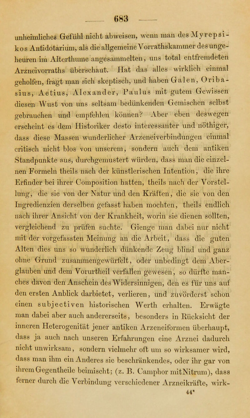 unheimliches Gefühl nicht abweisen, wenn man des Myiepsi- kos Antidotarium, als die allgemeine Vorrathskammer des unge- heuren im Alterthume angesainmelten, uns total entfremdeten Arzncivorraths überschaut. Hat das alles wirklich einmal geholfen, fragt man sich skeptisch, und haben Galen, Oriba- sius, Aetius, Alexander, Paulus mit gutem Gewissen diesen Wust von uns seltsam bedünkenden Gemischen selbst gebrauchen und empfehlen können? Aber eben deswegen erscheint es dem Historiker desto interessanter und nöthiger, dass diese Massen wunderlicher Arzenei Verbindungen einmal critisch nicht blos von unserem, sondern auch dem antiken Standpunkte aus, durchgemustert würden, dass man die einzel- nen Formeln theils nach der künstlerischen Intention, die ihre Erfinder bei ihrer Composition hatten, theils nach der Vorstel- lung, die sie von der Natur und den Kräften, die sie von den Ingredienzien derselben gefasst haben mochten, theils endlich nach ihrer Ansicht von der Krankheit, worin sie dienen sollten, vergleichend zu prüfen suchte. Gienge man dabei nur nicht mit der vorgefassten Meinung an die Arbeit, dass die guten Alten dies uns so wunderlich dünkende Zeug blind und ganz ohne Grund zusammengewürfelt, oder unbedingt dem Aber- glauben und dem Vorurtheil verfallen gewesen, so dürfte man- ches davon den Anschein des Widersinnigen, den es für uns auf den ersten Anblick darbietet, verlieren, und zuvörderst schon einen subjectiven historischen Werth erhalten. Erwägte man dabei aber auch andererseits, besonders in Rücksicht der inneren Heterogenität jener antiken Arzeneiformen überhaupt, dass ja auch nach unseren Erfahrungen eine Arznei dadurch nicht unwirksam, sondern vielmehr oft um so wirksamer wird, dass man ihm ein Anderes sic beschränkendes, oder ihr gar von ihremGegentheile beimischt; (z. B. Camphor mitNitrum), dass ferner durch die Verbindung verschiedener Arzneikräfte, wirk- 44*
