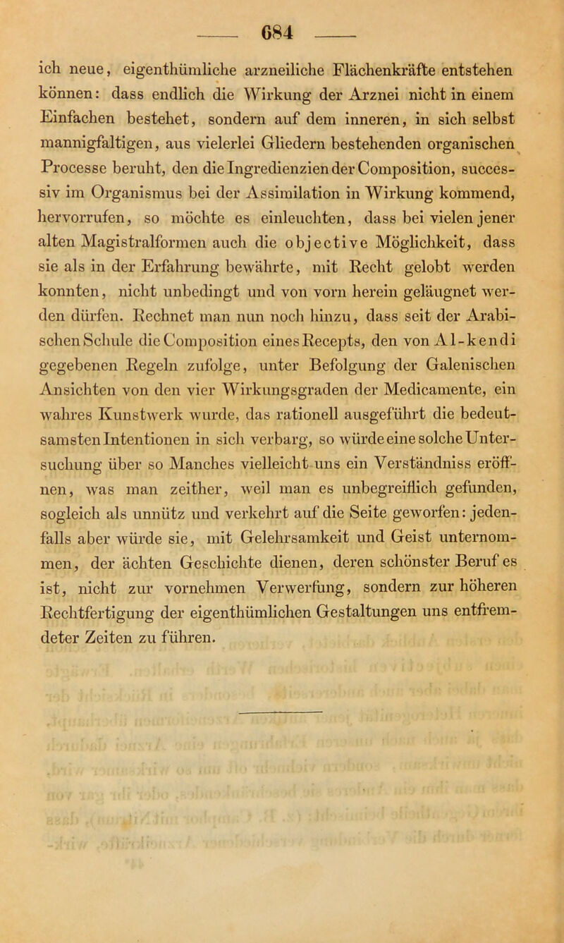 ich neue, eigenthümliche arzneiliche Flächenkräfte entstehen können: dass endlich die Wirkung der Arznei nicht in einem Einfachen bestehet, sondern auf dem inneren, in sich selbst mannigfaltigen, aus vielerlei Gliedern bestehenden organischen Processe beruht, den die Ingredienzien der Composition, succes- siv im Organismus bei der Assimilation in Wirkung kommend, hervorrufen, so möchte es einleuchten, dass bei vielen jener alten Magistralformen auch die objective Möglichkeit, dass sie als in der Erfahrung bewährte, mit Recht gelobt werden konnten, nicht unbedingt und von vorn herein geläugnet wer- den dürfen. Rechnet man nun noch hinzu, dass seit der Arabi- schen Schule die Composition einesRecepts, den von Al-kendi gegebenen Regeln zufolge, unter Befolgung der Galenischen Ansichten von den vier Wirkungsgraden der Medicamente, ein wahres Kunstwerk wurde, das rationell ausgeführt die bedeut- samsten Intentionen in sich verbarg, so würde eine solche Unter- suchung: über so Manches vielleicht uns ein Verständniss eröff- nen, was man zeither, weil man es unbegreiflich gefunden, sogleich als unnütz und verkehrt auf die Seite geworfen: jeden- falls aber würde sie, mit Gelehrsamkeit und Geist unternom- men, der ächten Geschichte dienen, deren schönster Beruf es ist, nicht zur vornehmen Verwerfung, sondern zur höheren Rechtfertigung der eigenthümlichen Gestaltungen uns entfrem- deter Zeiten zu führen.
