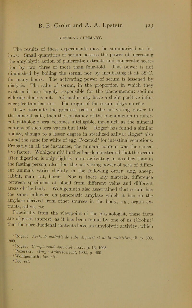 GENERAL SUMMARY. The results of these experiments may be summarized as fol- lows: Small quantities of serum possess the power of increasing the amylolytic action of pancreatic extracts and pancreatic secre- tion by two, three or more than four-fold. This power is not diminished by boiling the serum nor by incubating it at 38°C. for many hours. The activating power of serum is lessened by dialysis. The salts of serum, in the proportion in which they exist in it, are largely responsible for the phenomenon: sodium chloride alone is not. Adrenalin may have a slight positive influ- ence; lecithin has not. The origin of the serum plays no role. If we attribute the greatest part of the activating power to the mineral salts, then the constancy of the phenomenon in differ- ent pathologic sera becomes intelligible, inasmuch as the mineral content of such sera varies but little. Roger5 has found a similar ability, though to a lesser degree in sterilized saliva; Roger6 also found the same for white of egg; Pozerski7 for intestinal secretions. Probably in all the instances, the mineral content was the causa- tive factor. Wohlgemuth8 further has demonstrated that the serum after digestion is only slightly more activating in its effect than in the fasting person, also that the activating power of sera of differ- ent animals varies slightly in the following order: dog, sheep, rabbit, man, rat, horse. Nor is there any material difference between specimens of blood from different veins and different areas of the body. Wohlgemuth also ascertained that serum has the same influence on pancreatic amylase which it has on the amylase derived from other sources in the body, e.g., organ ex- tracts, saliva, etc. Practically from the viewpoint of the physiologist, these facts are of great interest, as it has been found by one of us (Crohn)9 that the pure duodenal contents have an amylolytic activity, which Roger. Arch, de maladie de lube digestif el de la nutrition, iii, p. 509. 1909. \ Roger: Compt. rend. soc. biol., lxiv, p. 16, 1908. T Pozerski: Maly’s Jahresbericht, 1902, p. 400. 5 Wohlgemuth: loc. cit. ’ Loc. cit.