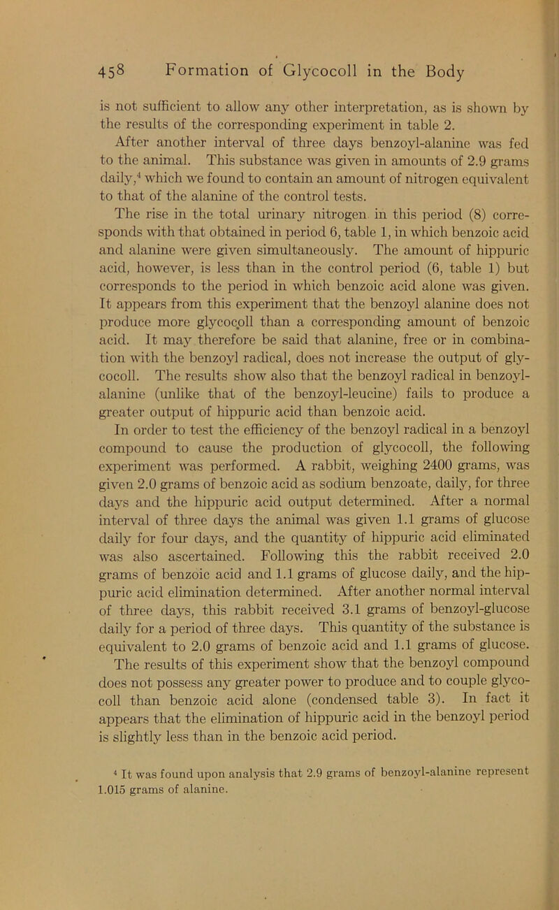 is not sufficient to allow any other interpretation, as is shown by the results of the corresponding experiment in table 2. After another interval of three days benzoyl-alanine was fed to the animal. This substance was given in amounts of 2.9 grams daily,4 which we found to contain an amount of nitrogen equivalent to that of the alanine of the control tests. The rise in the total urinary nitrogen in this period (8) corre- sponds with that obtained in period 6, table 1, in which benzoic acid and alanine were given simultaneously. The amount of hippuric acid, however, is less than in the control period (6, table 1) but corresponds to the period in which benzoic acid alone was given. It appears from this experiment that the benzoyl alanine does not produce more glycocoll than a corresponding amount of benzoic acid. It may therefore be said that alanine, free or in combina- tion with the benzoyl radical, does not increase the output of gly- cocoll. The results show also that the benzoyl radical in benzojd- alanine (unlike that of the benzoyl-leucine) fails to produce a greater output of hippuric acid than benzoic acid. In order to test the efficiency of the benzoyl radical in a benzoyl compound to cause the production of glycocoll, the following experiment was performed. A rabbit, weighing 2400 grams, was given 2.0 grams of benzoic acid as sodium benzoate, daily, for three days and the hippuric acid output determined. After a normal interval of three days the animal was given 1.1 grams of glucose daily for four days, and the quantity of hippuric acid eliminated was also ascertained. Following this the rabbit received 2.0 grams of benzoic acid and 1.1 grams of glucose daily, and the hip- puric acid elimination determined. After another normal interval of three days, this rabbit received 3.1 grams of benzoyl-glucose daily for a period of three days. This quantity of the substance is equivalent to 2.0 grams of benzoic acid and 1.1 grams of glucose. The results of this experiment show that the benzoyl compound does not possess any greater power to produce and to couple glyco- coll than benzoic acid alone (condensed table 3). In fact it appears that the elimination of hippuric acid in the benzoyl period is slightly less than in the benzoic acid period. 4 It was found upon analysis that 2.9 grains of benzoyl-alanine represent 1.015 grams of alanine.