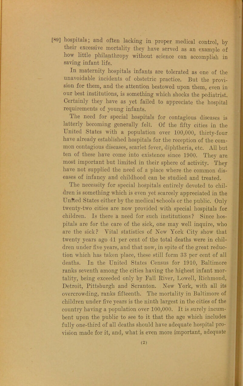 [89] hospitals; and often lacking in proper medical control, by their excessive mortality they have served as an example of how little philanthropy without science can accomplish in saving infant life. In maternity hospitals infants are tolerated as one of the unavoidable incidents of obstetric practice. But the provi- sion for them, and the attention bestowed upon them, even in our best institutions, is something which shocks the pediatrist. Certainly they have as yet failed to appreciate the hospital requirements of young infants. The need for special hospitals for contagious diseases is latterly becoming generally felt. Of the fifty cities in the United States with a population over 100,000, thirty-four have already established hospitals for the reception of the com- mon contagious diseases, scarlet fever, diphtheria, etc. All but ten of these have come into existence since 1900. They are most important but limited in their sphere of activity. They have not supplied the need of a place where the common dis- eases of infancy and childhood can be studied and treated. The necessity for special hospitals entirely devoted to chil- dren is something which is even yet scarcely appreciated in the Unfted States either by the medical schools or the public. Only twenty-two cities are now provided with special hospitals for children. Is there a need for such institutions? Since hos- pitals are for the care of the sick, one may well inquire, who are the sick? Yital statistics of New York City show that twenty years ago 41 per cent of the total deaths were in chil- dren under five years, and that now, in spite of the great reduc- tion which has taken place, these still form 33 per cent of all deaths. In the United States Census for 1910, Baltimore ranks seventh among the cities having the highest infant mor- tality, being exceeded only by Fall River, Lowell, Richmond, Detroit, Pittsburgh and Scranton. New York, with all its overcrowding, ranks fifteenth. The mortality in Baltimore of children under five years is the ninth largest in the cities of the country having a population over 100,000. It is surely incum- bent upon the public to see to it that the age which includes fully one-third of all deaths should have adequate hospital pro- vision made for it, and, what is even more important, adequate