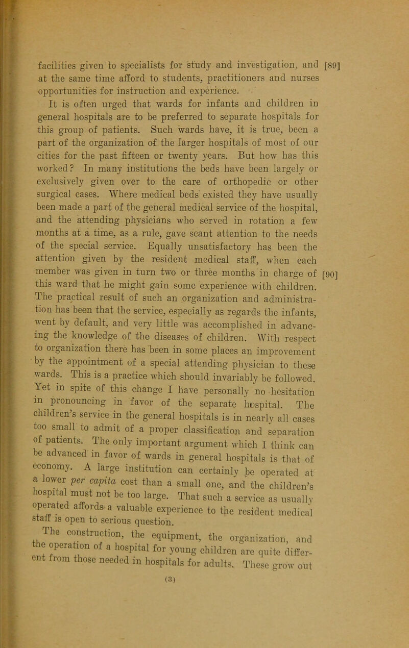 facilities given to specialists for study and investigation, and [89] at the same time afford to students, practitioners and nurses opportunities for instruction and experience. It is often urged that wards for infants and children iu general hospitals are to be preferred to separate hospitals for this group of patients. Such wards have, it is true, been a part of the organization of the larger hospitals of most of our cities for the past fifteen or twenty years. But how has this worked? In many institutions the beds have been largely or exclusively given over to the care of orthopedic or other surgical cases. Where medical beds existed they have usually been made a part of the general medical service of the hospital, and the attending physicians who served in rotation a few months at a time, as a rule, gave scant attention to the needs of the special service. Equally unsatisfactory has been the attention given by the resident medical staff, when each member was given in turn two or three months in charge of this ward that he might gain some experience with children. The practical result of such an organization and administra- tion has been that the service, especially as regards the infants, went by default, and very little was accomplished in advanc- ing the knowledge of the diseases of children. With respect to oiganization there has been in some places an improvement by the appointment of a special attending physician to these wards. This is a practice which should invariably be followed. Yet in spite of this change I have personally no hesitation in pronouncing in favor of the separate hospital. The children’s service in the general hospitals is in nearly all cases too small to admit of a proper classification and separation of patients. The only important argument which I think can be advanced in favor of wards in general hospitals is that of economy. A large institution can certainlv be operated at a lower per capita cost than a small one, and the children’s hospital must not be too large. That such a service as usually operated affords, a valuable experience to the resident medical start is open to serious question. The construction, the equipment, the organization, and the operation of a hospital for young children are quite differ- [90] ent from those needed in hospitals for adults These grow out
