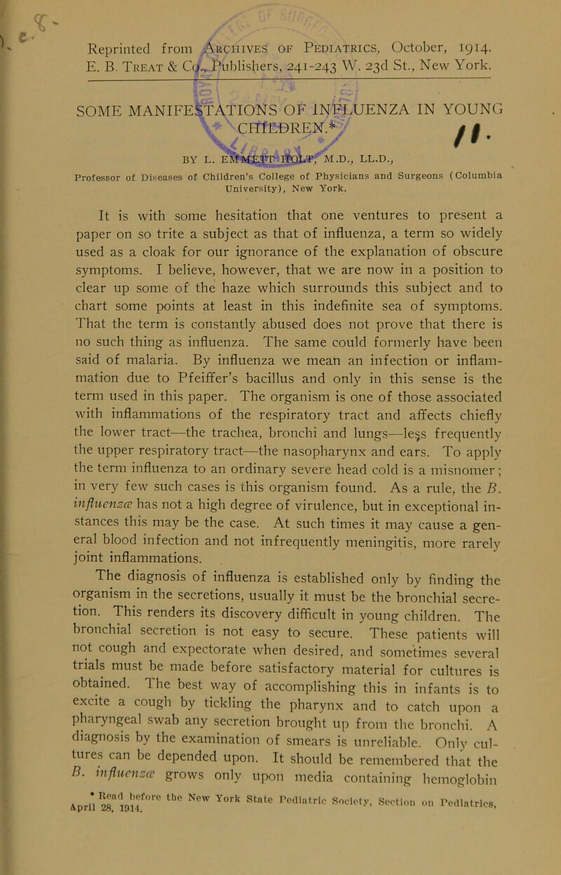 Reprinted from Archives of Pediatrics, October, 1914. E. B. Treat & Co., Publishers, 241-243 W. 23d St., New York. SOME MANIFESTATIONS OF INFLUENZA IN YOUNG CHILDREN.* BY L. EMMETT HOLT. M.D., LL.D., /I Professor of Diseases of Children’s College of Physicians and Surgeons (Columbia University), New York. It is with some hesitation that one ventures to present a paper on so trite a subject as that of influenza, a term so widely used as a cloak for our ignorance of the explanation of obscure symptoms. I believe, however, that we are now in a position to clear up some of the haze which surrounds this subject and to chart some points at least in this indefinite sea of symptoms. That the term is constantly abused does not prove that there is no such thing as influenza. The same could formerly have been said of malaria. By influenza we mean an infection or inflam- mation due to Pfeiffer’s bacillus and only in this sense is the term used in this paper. The organism is one of those associated with inflammations of the respiratory tract and affects chiefly the lower tract—the trachea, bronchi and lungs—le$s frequently the upper respiratory tract—the nasopharynx and ears. To apply the term influenza to an ordinary severe head cold is a misnomer; in very few such cases is this organism found. As a rule, the B. influenza has not a high degree of virulence, but in exceptional in- stances this may be the case. At such times it may cause a gen- eral blood infection and not infrequently meningitis, more rarely joint inflammations. The diagnosis of influenza is established only by finding the organism in the secretions, usually it must be the bronchial secre- tion. This renders its discovery difficult in young children. The bronchial secretion is not easy to secure. These patients will not cough and expectorate when desired, and sometimes several trials must be made before satisfactory material for cultures is obtained. 1 he best way of accomplishing this in infants is to excite a cough by tickling the pharynx and to catch upon a pharyngeal swab any secretion brought up from the bronchi. A diagnosis by the examination of smears is unreliable. Only cul- tuies can be depended upon. It should be remembered that the B. influenza grows only upon media containing hemoglobin Anri* 5° in'if01-6 th° New YOrk Stnte redlatric Society, Section on Todlatrics,