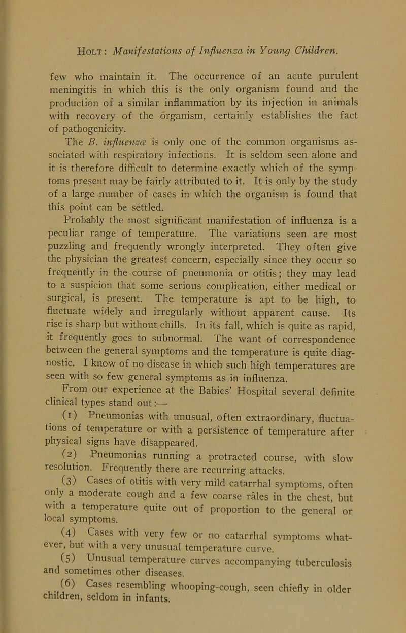 few who maintain it. The occurrence of an acute purulent meningitis in which this is the only organism found and the production of a similar inflammation by its injection in animals with recovery of the organism, certainly establishes the fact of pathogenicity. The B. influenza; is only one of the common organisms as- sociated with respiratory infections. It is seldom seen alone and it is therefore difficult to determine exactly which of the symp- toms present may be fairly attributed to it. It is only by the study of a large number of cases in which the organism is found that this point can be settled. Probably the most significant manifestation of influenza is a peculiar range of temperature. The variations seen are most puzzling and frequently wrongly interpreted. They often give the physician the greatest concern, especially since they occur so frequently in the course of pneumonia or otitis; they may lead to a suspicion that some serious complication, either medical or surgical, is present. The temperature is apt to be high, to fluctuate widely and irregularly without apparent cause. Its rise is sharp but without chills. In its fall, which is quite as rapid, it frequently goes to subnormal. The want of correspondence between the general symptoms and the temperature is quite diag- nostic. I know of no disease in which such high temperatures are seen with so few general symptoms as in influenza. From our experience at the Babies’ Hospital several definite clinical types stand out:— (1) Pneumonias with unusual, often extraordinary, fluctua- tions of temperature or with a persistence of temperature after physical signs have disappeared. (2) Pneumonias running a protracted course, with slow resolution. Frequently there are recurring attacks. (3) Cases of otitis with very mild catarrhal symptoms, often only a moderate cough and a few coarse rales in the chest, but with a temperature quite out of proportion to the general or local symptoms. (4) Cases with very few or no catarrhal symptoms what- ever, but with a very unusual temperature curve. (5) Unusual temperature curves accompanying tuberculosis and sometimes other diseases. (6) Cases resembling whooping-cough, seen chiefly in older children, seldom in infants.