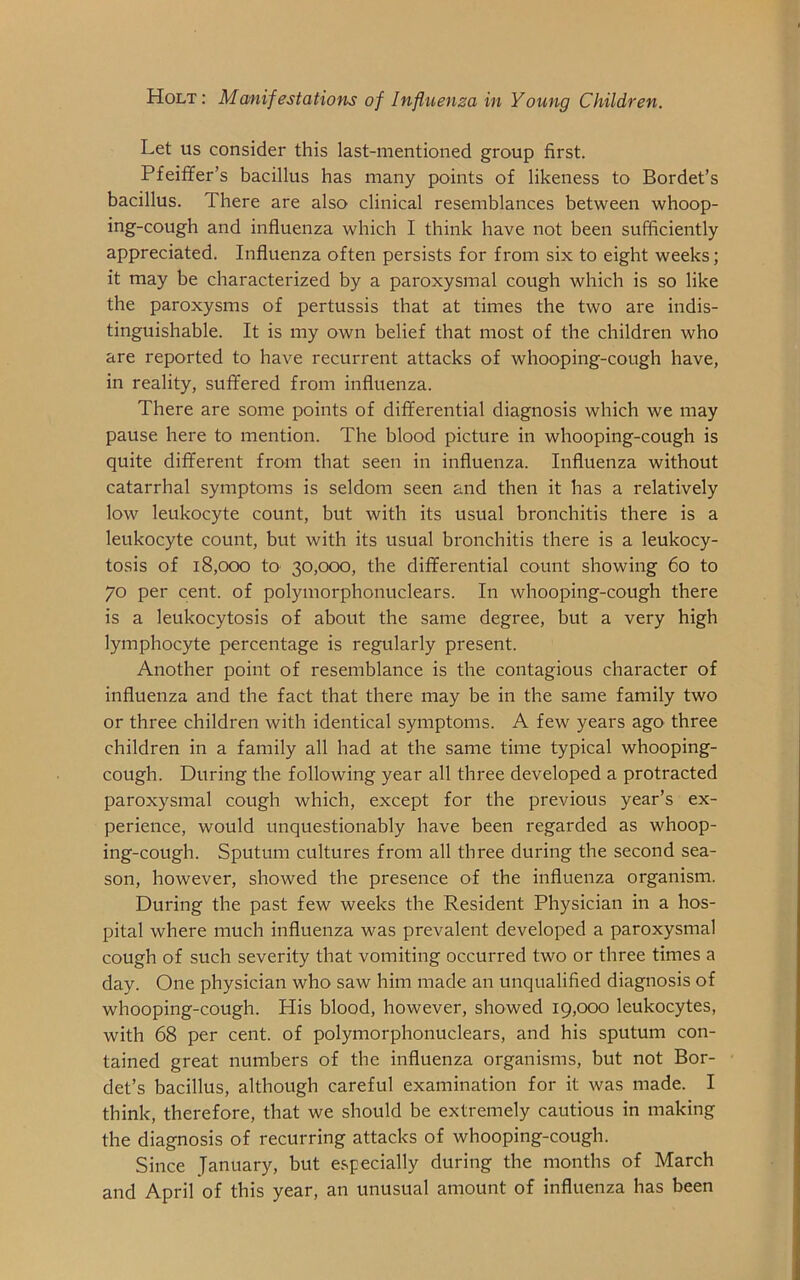 Let us consider this last-mentioned group first. Pfeiffer’s bacillus has many points of likeness to Bordet’s bacillus. There are also clinical resemblances between whoop- ing-cough and influenza which I think have not been sufficiently appreciated. Influenza often persists for from six to eight weeks; it may be characterized by a paroxysmal cough which is so like the paroxysms of pertussis that at times the two are indis- tinguishable. It is my own belief that most of the children who are reported to have recurrent attacks of whooping-cough have, in reality, suffered from influenza. There are some points of differential diagnosis which we may pause here to mention. The blood picture in whooping-cough is quite different from that seen in influenza. Influenza without catarrhal symptoms is seldom seen and then it has a relatively low leukocyte count, but with its usual bronchitis there is a leukocyte count, but with its usual bronchitis there is a leukocy- tosis of 18,000 to 30,000, the differential count showing 60 to 70 per cent, of polymorphonuclears. In whooping-cough there is a leukocytosis of about the same degree, but a very high lymphocyte percentage is regularly present. Another point of resemblance is the contagious character of influenza and the fact that there may be in the same family two or three children with identical symptoms. A few years ago three children in a family all had at the same time typical whooping- cough. During the following year all three developed a protracted paroxysmal cough which, except for the previous year’s ex- perience, would unquestionably have been regarded as whoop- ing-cough. Sputum cultures from all three during the second sea- son, however, showed the presence of the influenza organism. During the past few weeks the Resident Physician in a hos- pital where much influenza was prevalent developed a paroxysmal cough of such severity that vomiting occurred two or three times a day. One physician who saw him made an unqualified diagnosis of whooping-cough. His blood, however, showed 19,000 leukocytes, with 68 per cent, of polymorphonuclears, and his sputum con- tained great numbers of the influenza organisms, but not Bor- det’s bacillus, although careful examination for it was made. I think, therefore, that we should be extremely cautious in making the diagnosis of recurring attacks of whooping-cough. Since January, but especially during the months of March and April of this year, an unusual amount of influenza has been