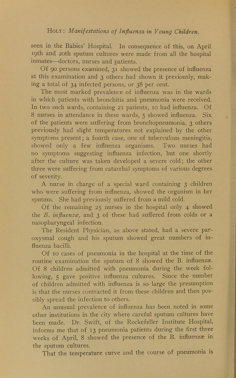 seen in the Babies’ Hospital. In consequence of this, on April 19th and 20th sputum cultures were made from all the hospital inmates—doctors, nurses and patients. Of 90 persons examined, 31 showed the presence of influenza at this examination and 3 others had shown it previously, mak- ing a total of 34 infected persons, or 38 per cent. The most marked prevalence of influenza was in the wards in which patients with bronchitis and pneumonia were received. In two such wards, containing 21 patients, 10 had influenza. Of 8 nurses in attendance in these wards, 5 showed influenza. Six of the patients were suffering from bronchopneumonia, 3 others previously had slight temperatures not explained by the other symptoms present; a fourth case, one of tuberculous meningitis, showed only a few influenza organisms. Two nurses had no symptoms suggesting influenza infection, but one shortly after the culture was taken developed a severe cold; the other three were suffering from catarrhal symptoms of various degrees of severity. A nurse in charge of a special ward containing 3 children who were suffering from influenza, showed the organism in her sputum. She had previously suffered from a mild cold. Of the remaining 25 nurses in the hospital only 4 showed the B. influenza, and 3 of these had suffered from colds or a nasopharyngeal infection. The Resident Physician, as above stated, had a severe par- oxysmal cough and his sputum showed great numbers of in- fluenza bacilli. Of 10 cases of pneumonia in the hospital at the time of the routine examination the sputum of 8 showed the B. influenzae. Of 8 children admitted with pneumonia during the week fol- lowing, 5 gave positive influenza cultures. Since the number of children admitted with influenza is so large the presumption is that the nurses contracted it from these children and then pos- sibly spread the infection to others. An unusual prevalence of influenza has been noted in some other institutions in the city where careful sputum cultures have been made. Dr. Swift, of the Rockefeller Institute Hospital, informs me that of 13 pneumonia patients during the first three weeks of April, 8 showed the presence of the B. influenzae in the sputum cultures. That the temperature curve and the course of pneumonia is