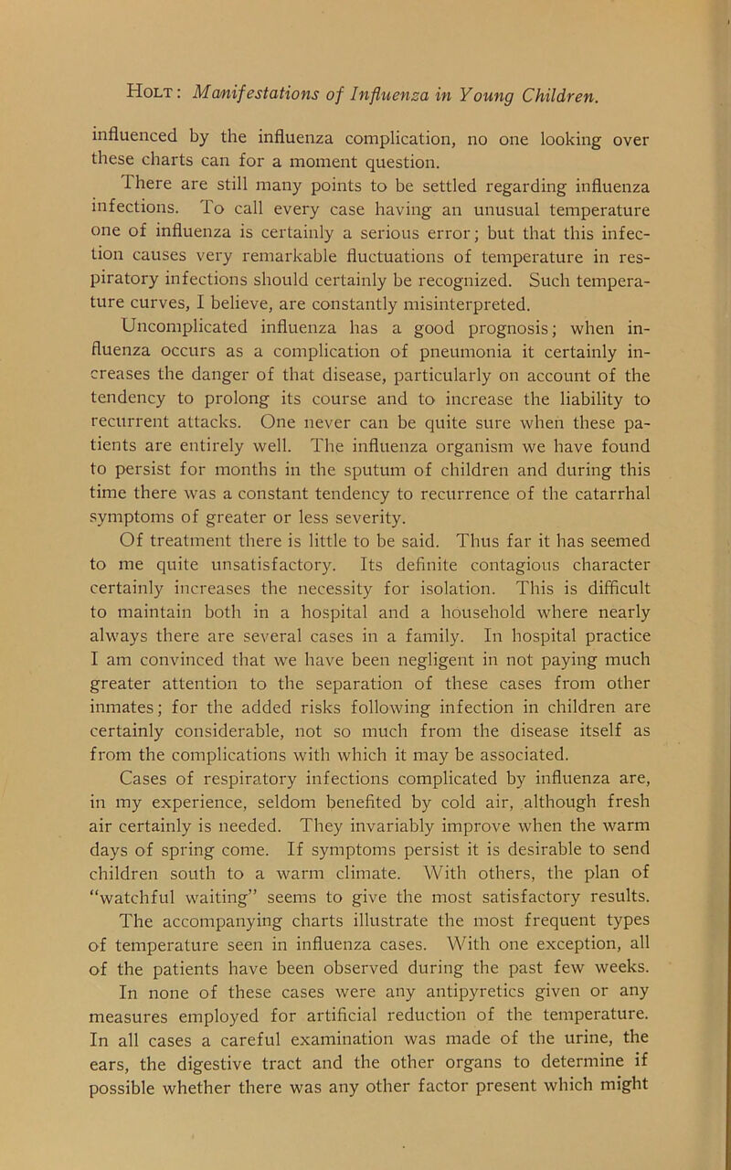 influenced by the influenza complication, no one looking over these charts can for a moment question. I here are still many points to be settled regarding influenza infections. To call every case having an unusual temperature one of influenza is certainly a serious error; but that this infec- tion causes very remarkable fluctuations of temperature in res- piratory infections should certainly be recognized. Such tempera- ture curves, I believe, are constantly misinterpreted. Uncomplicated influenza has a good prognosis; when in- fluenza occurs as a complication of pneumonia it certainly in- creases the danger of that disease, particularly on account of the tendency to prolong its course and to increase the liability to recurrent attacks. One never can be quite sure when these pa- tients are entirely well. The influenza organism we have found to persist for months in the sputum of children and during this time there was a constant tendency to recurrence of the catarrhal symptoms of greater or less severity. Of treatment there is little to be said. Thus far it has seemed to me quite unsatisfactory. Its definite contagious character certainly increases the necessity for isolation. This is difficult to maintain both in a hospital and a household where nearly always there are several cases in a family. In hospital practice I am convinced that we have been negligent in not paying much greater attention to the separation of these cases from other inmates; for the added risks following infection in children are certainly considerable, not so much from the disease itself as from the complications with which it may be associated. Cases of respiratory infections complicated by influenza are, in my experience, seldom benefited by cold air, although fresh air certainly is needed. They invariably improve when the warm days of spring come. If symptoms persist it is desirable to send children south to a warm climate. With others, the plan of “watchful waiting” seems to give the most satisfactory results. The accompanying charts illustrate the most frequent types of temperature seen in influenza cases. With one exception, all of the patients have been observed during the past few weeks. In none of these cases were any antipyretics given or any measures employed for artificial reduction of the temperature. In all cases a careful examination was made of the urine, the ears, the digestive tract and the other organs to determine if possible whether there was any other factor present which might