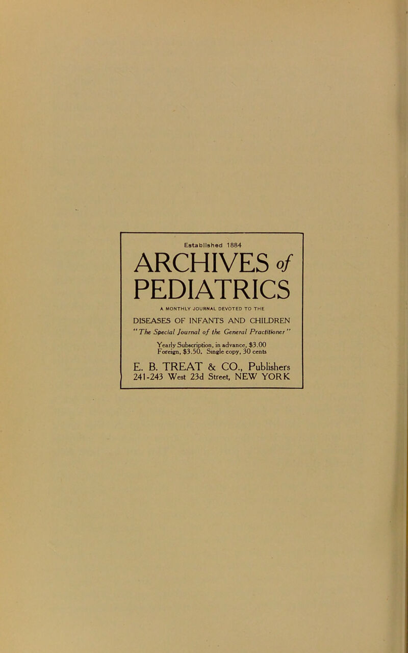 Established 1884 ARCHIVES of PEDIATRICS A MONTHLY JOURNAL DEVOTED TO THE DISEASES OF INFANTS AND CHILDREN ** The Special Journal of the General Practitioner ” Yearly Subscription, in advance, $3.00 Foreign, $3.50. Single copy, 30 cents E. B. TREAT & CO., Publishers 241-243 West 23d Street, NEW YORK