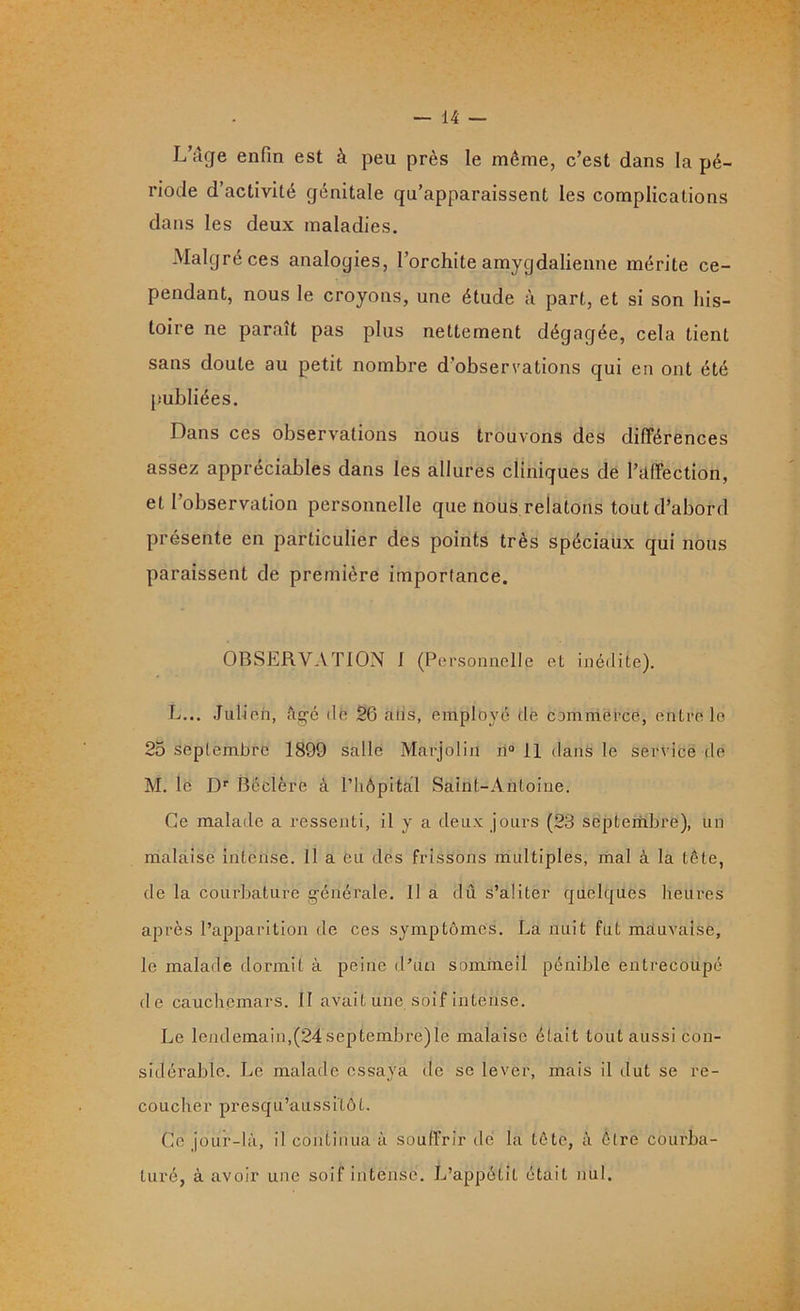 L’âge enfin est à peu près le même, c’est dans la pé- riode d’activité génitale qu’apparaissent les complications dans les deux maladies. Malgré ces analogies, l’orchite amygdalienne mérite ce- pendant, nous le croyons, une étude à part, et si son his- toire ne paraît pas plus nettement dégagée, cela tient sans doute au petit nombre d’observations qui en ont été publiées. Dans ces observations nous trouvons des différences assez appréciables dans les allures cliniques de l’affection, et l’observation personnelle que nous relatons tout d’abord présente en particulier des points très spéciaux qui nous paraissent de première importance. OBSERVATION I (Personnelle et inédite). L... Julien, âgé de 26 atis, employé de commerce, entre le 25 septembre 1899 salle Marjoliu n° 11 dans le service de M. le Dr Béclère à l’hôpital Saint-Antoine. Ce malade a ressenti, il y a deux jours (23 septembre), un malaise intense. 11 a eu des frissons multiples, mal à la tête, de la courbature générale. Il a dû s’aliter quelques heures après l’apparition de ces symptômes. La nuit fut mauvaise, le malade dormit à peine d’un sommeil pénible entrecoupé de cauchemars. Il avait une soif intense. Le lendemain,(24 septembre)le malaise était tout aussi con- sidérable. Le malade essaya de se lever, mais il dut se re- coucher presqu’aussitôt. Ce jour-là, il continua à souffrir de la tête, à être courba- turé, à avoir une soif intense. L’appétit était nul.