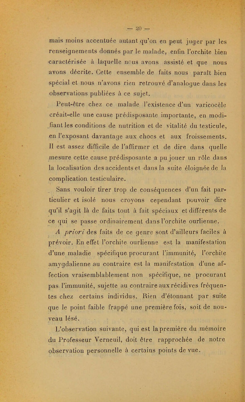 mais moins accentuée autant qu’on en peut juger par les renseignements donnés par le malade, enfin l’orchite bien caractérisée à laquelle nous avons assisté et que nous avons décrite. Cette ensemble de faits nous paraît bien spécial et nous n’avons rien retrouvé d’analogue dans les observations publiées à ce sujet. Peut-être chez ce malade l’existence d’un varicocèle créait-elle une cause prédisposante importante, en modi- fiant les conditions de nutrition et de vitalité du testicule, en l’exposant davantage aux chocs et aux froissements. Il est assez difficile de l’affirmer et de dire dans quelle mesure cette cause prédisposante a pu jouer un rôle dans la localisation des accidents et dans la suite éloignée de la complication testiculaire. Sans vouloir tirer trop de conséquences d’un fait par- ticulier et isolé nous croyons cependant pouvoir dire qu’il s’agit là de faits tout à fait spéciaux et différents de ce qui se passe ordinairement dans l’orchite ourlienne. A priori des faits de ce genre sont d’ailleurs faciles à prévoir. En effet l’orchite ourlienne est la manifestation d’une maladie spécifique procurant l’immunité, l’orchite amygdalienne au contraire est la manifestation d’une af- fection vraisemblablement non spécifique, ne procurant pas l’immunité, sujette au contraire aux récidives fréquen- tes chez certains individus. Rien d’étonnant par suite que le point faible frappé une première fois, soit de nou- veau lésé. L’observation suivante, qui est la première du mémoire du Professeur Verneuil, doit être rapprochée de notre observation personnelle à certains points de vue.