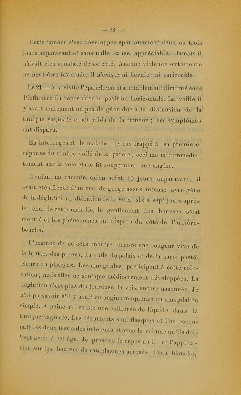 Cette tumeur s’est développée spontanément deux ou trois jours auparavant et sans nulle cause appréciable. Jamais il n’avait rien constaté de ce côté. Aucune violence extérieure ne peut être invoquée, il n’existe ni hernie ni varicocèle. Le 21.—A la visite l’épanchement a notablement diminué sous l’influence du repos dans la position horizontale. La veille il y avait seulement un peu de gêne due à la distension de la tunique vaginale et au poids de la tumeur ; tes symptômes ont disparu. En interrogeant le malade, je fus frappé à sa première réponse du timbre voile de sa parole ; ceci me mit immédia- tement sur la voie et me fit soupçonner une angine. L enfant me raconte qu’en effet 10 jours auparavant, il avait été affecté d’un mal de g’orge assez intense avec gêne de la déglutition, altération de la voix, six à sept jours après le début de cette maladie, le gonflement des bourses s’est montré et les phénomènes ont disparu du côté de l’arrière- bouche. L’examen de ce côté montre encore une rougeur vive de la luette, des piliers, du voile du palais et de la paroi posté- neure du pharynx. Les amygdales participent à cette colo- ration ; mais elles ne sont que médiocrement développées. La déglution n’est plus douloureuse, la voix encore nasonnée. Je n’ai pu savoir s’il y avait eu angine muqueuse ou amygdalite simple. A peine s’il existe une cuillerée de liquide dans la tunique vaginale. Les téguments sont flasques et l’on recon- Uaît leS d<3UX tesLicules indolents et avec le volume qu’ils doi- ' ent avoir à cet Age. Je prescris le repos au lit et l’applica- tion sur les bourses de cataplasmes arrosés d’eau blanche,