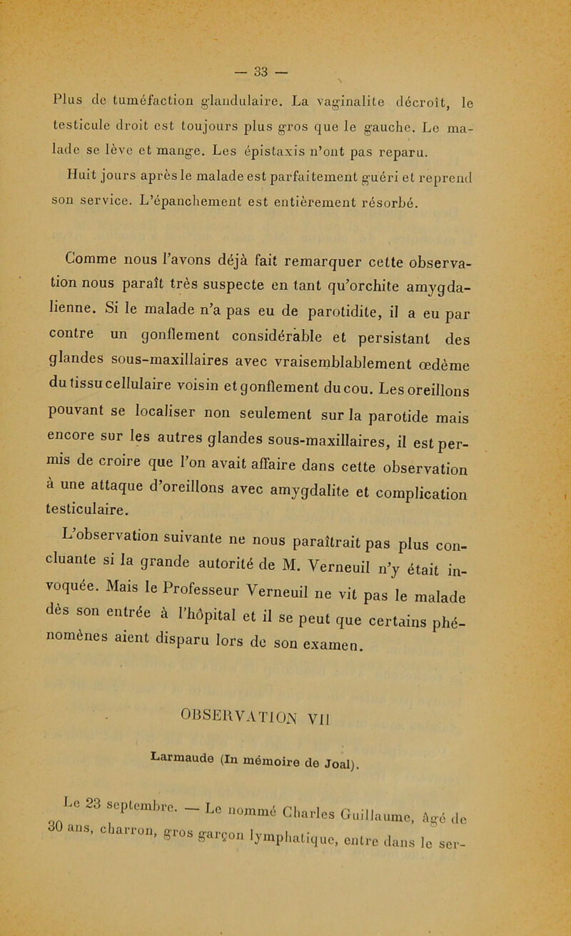 Plus cle tuméfaction glandulaire. La vaginalite décroît, le testicule droit est toujours plus gros que le gauche. Le ma- lade se lève et mange. Les épistaxis n’ont pas reparu. Huit jours après le malade est parfaitement guéri et reprend son service. L’épanchement est entièrement résorbé. Comme nous l’avons déjà fait remarquer cette observa- tion nous paraît très suspecte en tant qu’orchite amygda- lienne. Si le malade n a pas eu de parotidite, il a eu par contre un gonflement considérable et persistant des glandes sous-maxillaires avec vraisemblablement œdème du tissu cellulaire voisin et gonflement du cou. Les oreillons pouvant se localiser non seulement sur la parotide mais encore sur les autres glandes sous-maxillaires, il est per- mis de croire que l’on avait affaire dans cette observation à une attaque d’oreillons avec amygdalite et complication testiculaire. L’observation suivante ne nous paraîtrait pas plus con- cluante si la grande autorité de M. Verneuil n’y était in- voquée. Mais le Professeur Verneuil ne vil pas le malade dès son entrée à l’hôpital et il se peut que certains phé- nomènes aient disparu lors de son examen. OBSERVATION Vil Larmaude (In mémoire de Joal). scptcmbic. Le nommé Charles Guillaume, âgé de 30 ans, charron, gros garçon lymphatique, entre dans 1, le ser-