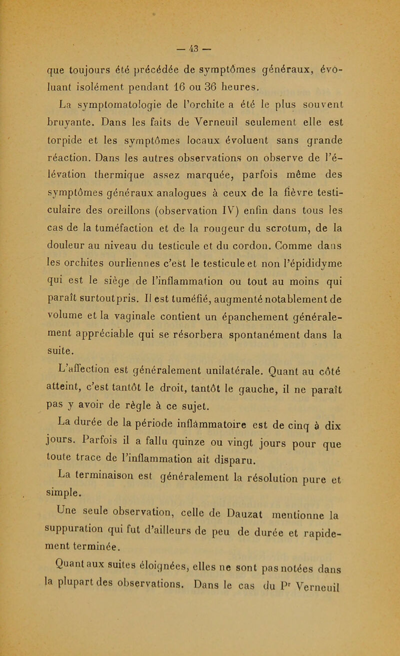 que toujours été précédée de symptômes généraux, évo- luant isolément pendant 16 ou 36 heures. La symptomatologie de l’orchite a été le plus souvent bruyante. Dans les faits de Verneuil seulement elle est torpide et les symptômes locaux évoluent sans grande réaction. Dans les autres observations on observe de l’é- lévation thermique assez marquée, parfois même des symptômes généraux analogues à ceux de la fièvre testi- culaire des oreillons (observation IV) enfin dans tous les cas de la tuméfaction et de la rougeur du scrotum, de la douleur au niveau du testicule et du cordon. Comme dans les orchites ourliennes c’est le testicule et non l’épididyme qui est le siège de l’inflammation ou tout au moins qui paraît surtoutpris. Il est tuméfié, augmenté notablement de volume et la vaginale contient un épanchement générale- ment appréciable qui se résorbera spontanément dans la suite. L’aflection est généralement unilatérale. Quant au côté atteint, c est tantôt le droit, tantôt le gauche, il ne paraît pas y avoir de règle à ce sujet. La durée de la période inflammatoire est de cinq à dix jours. Parfois il a fallu quinze ou vingt jours pour que toute trace de l’inflammation ait disparu. La terminaison est généralement la résolution pure et simple. Une seule observation, celle de Dauzat mentionne la suppuration qui fut d’ailleurs de peu de durée et rapide- ment terminée. Quant aux suites éloignées, elles ne sont pas notées dans la plupart des observations. Dans le cas du Pr Verneuil