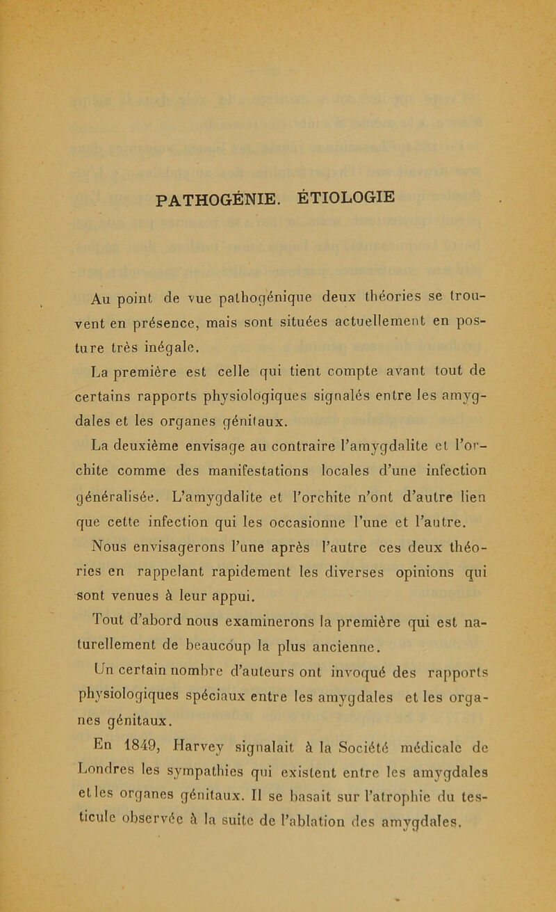 PATHOGÉNIE. ÉTIOLOGIE Au point de vue palhogénique deux théories se trou- vent en présence, mais sont situées actuellement en pos- ture très inégale. La première est celle qui tient compte avant tout de certains rapports physiologiques signalés entre les amyg- dales et les organes génitaux. La deuxième envisage au contraire l’amygdalite et l’or- chite comme des manifestations locales d’une infection généralisée. L’amygdalite et l’orchite n’ont d’autre lien que cette infection qui les occasionne l’une et l’autre. Nous envisagerons l’une après l’autre ces deux théo- ries en rappelant rapidement les diverses opinions qui sont venues à leur appui. Tout d’abord nous examinerons la première qui est na- turellement de beaucoup la plus ancienne. Un certain nombre d’auteurs ont invoqué des rapports physiologiques spéciaux entre les amygdales et les orga- nes génitaux. En 1849, Harvey signalait à la Société médicale de Londres les sympathies qui existent entre les amygdales et les organes génitaux. Il se basait sur l’atrophie du tes- ticule observée à la suite de l’ablation des amygdales.