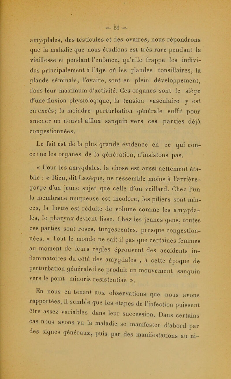 amygdales, des testicules et des ovaires, nous répondrons que la maladie que nous étudions est très rare pendant la vieillesse e( pendant l’enfance, qu’elle frappe les indivi- dus principalement à l’âge où les glandes tonsillaires, la glande séminale, l’ovaire, sont en plein développement, dans leur maximum d’activité. Ces organes sont le siège d’une fluxion physiologique, la tension vasculaire y est en excès; la moindre perturbation générale suffit pour amener un nouvel afflux sanguin vers ces parties déjà congestionnées. Le fait est de la plus grande évidence en ce qui con- ce rne les organes de la génération, n’insistons pas. « Pour les amygdales, la chose est aussi nettement éta- blie : « Rien, dit Lasègue, ne ressemble moins à l’arrière- gorge d’un jeune sujet que celle d’un veillard. Chez l’un la membrane muqueuse est incolore, les piliers sont min- ces, la luette est réduite de volume comme les amvgda- Ies, le pharynx devient lisse. Chez les jeunes gens, toutes ces parties sont roses, turgescentes, presque congestion- nées. v< Tout le monde ne sait-il pas que certaines femmes au moment de leurs règles éprouvent des accidents in- flammatoires du côté des amygdales , à cette époque de perturbation générale il se produit un mouvement sanguin vers le point minoris resistentiae ». En nous en tenant aux observations que nous avons rapportées, il semble que les étapes de l’infection puissent être assez variables dans leur succession. Dans certains cas nous avons vu la maladie se manifester d’abord par des si9nes généraux, puis par des manifestations au ni-