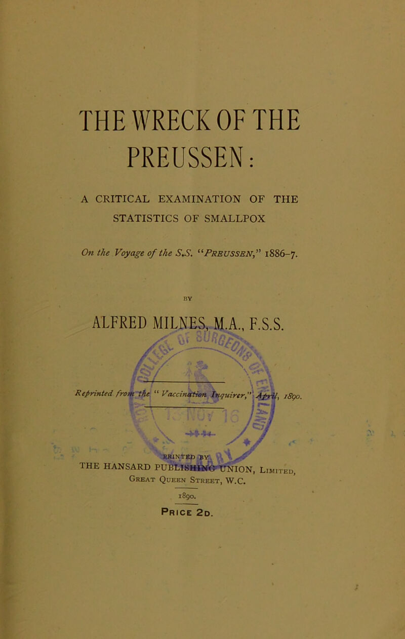 THE WRECK OF THE PREUSSEN: A CRITICAL EXAMINATION OF THE STATISTICS OF SMALLPOX On the Voyage of the S.S. “Freussbn,” 1886-7. ALFRED MILNES, M.A., F.S.S. Reprinted from the “ Vaccination RRINTED BY THE HANSARD PUBLISHING UNION, Limited, Great Queen Street, W.C. 1890. Price 2d.