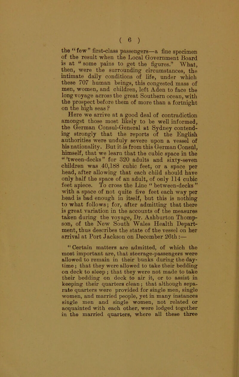 the “few” first-class passengers—a fine specimen of the result when the Local Government Board is at “ some pains to get the figures.” What, then, were the surrounding circumstances, the intimate daily conditions of life, under which these 707 human beings, this congested mass of men, women, and children, left Aden to face the long voyage across the great Southern ocean, with the prospect before them of more than a fortnight on the high seas ? Here we arrive at a good deal of contradiction amongst those most likely to he well informed, the German Consul-General at Sydney contend- ing strongly that the reports of the English authorities were unduly severe upon a vessel of his nationality. But it -is from this German Consul, himself, that we learn that the cubic space in the “ ’tween-decks ” for 320 adults and sixty-seven children was 40,188 cubic feet, or a space per head, after allowing that each child should have only half the space of an adult, of only 114 cubic feet apiece. To cross the Line “ between-decks ” with a space of not quite five feet each way per head is had enough in itself, hut this is nothing to what follows; for, after admitting that there is great variation in the accounts of the measures taken during the voyage, Dr. Ashburton Thomp- son, of the New South Wales Health Depart- ment, thus describes the state of the vessel on her arrival at Port J ackson on December 26th:— “ Certain matters are admitted, of which the most important are, that steerage-passengers were allowed to remain in their bunks during the day- time ; that they were allowed to take their bedding on deck to sleep ; that they were not made to take their bedding on deck to air it, or to assist in keeping their quarters clean ; that although sepa- rate quarters were provided for single men, single women, and married people, yet in many instances single men and single women, not related or acquainted with each other, were lodged together in the married quarters, where all these three