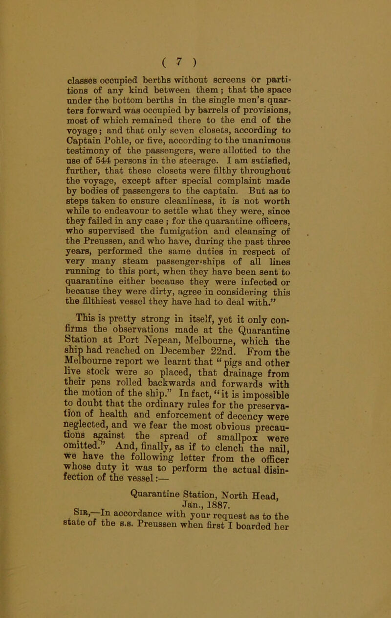 classes occupied berths without screens or parti- tions of any kind between them; that the space under the bottom berths in the single men’s quar- ters forward was occupied by barrels of provisions, most of which remained there to the end of the voyage; and that only seven closets, according to Captain Pohle, or five, according to the unanimous testimony of the passengers, were allotted to the use of 544 persons in the steerage. I am satisfied, further, that these closets were filthy throughout the voyage, except after special complaint made by bodies of passengers to the captain. But as to steps taken to ensure cleanliness, it is not worth while to endeavour to settle what they were, since they failed in any case ; for the quarantine officers, who supervised the fumigation and cleansing of the Preussen, and who have, during the past three years, performed the same duties in respect of very many steam passenger-ships of all lines running to this port, when they have been sent to quarantine either because they were infected or because they were dirty, agree in considering this the filthiest vessel they have had to deal with.” This is pretty strong in itself, yet it only con- firms the observations made at the Quarantine Station at Port Nepean, Melbourne, which the ship had reached on December 22nd. From the Melbourne report we learnt that “ pigs and other live stock were so placed, that drainage from their pens rolled backwards and forwards with the motion of the ship.” In fact, “it is impossible to doubt that the ordinary rules for the preserva- tion of health and enforcement of decency were neglected, and we fear the most obvious precau- tions against the spread of smallpox were omitted. And, finally, as if to clench the nail, we have the following letter from the officer whose duty it was to perform the actual disin- fection of the vessel:— Quarantine Station, North Head, Jan., 1887. , ao°ordance with your request as to the state of the s.s. Preussen when first I boarded her