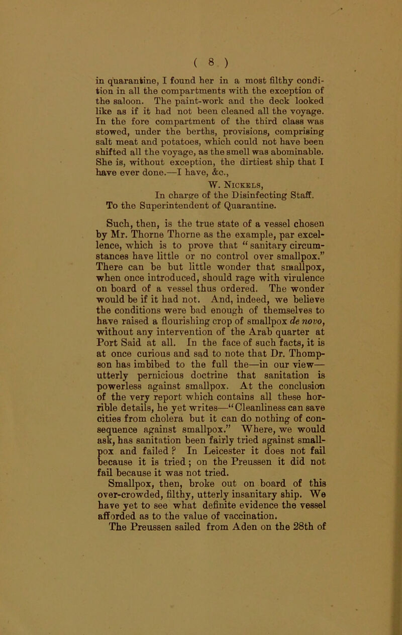 in quarantine, I found her in a most filthy condi- tion in all the compartments with the exception of the saloon. The paint-work and the deck looked like as if it had not been cleaned all the voyage. In the fore compartment of the third class was stowed, under the berths, provisions, comprising salt meat and potatoes, which could not have been shifted all the voyage, as the smell was abominable. She is, without exception, the dirtiest ship that I have ever done.—I have, &c., W. Nickels, In charge of the Disinfecting Staff. To the Superintendent of Quarantine. Such, then, is the true state of a vessel chosen by Mr. Thorne Thorne as the example, par excel- lence, which is to prove that “ sanitary circum- stances have little or no control over smallpox.” There can be hut little wonder that smallpox, when once introduced, should rage with virulence on hoard of a vessel thus ordered. The wonder would be if it had not. And, indeed, we believe the conditions were had enough of themselves to have raised a flourishing crop of smallpox de novo, without any intervention of the Arab quarter at Port Said at all. In the face of such facts, it is at once curious and sad to note that Dr. Thomp- son has imbibed to the full the—in our view— utterly pernicious doctrine that sanitation is powerless against smallpox. At the conclusion of the very report which contains all these hor- rible details, he yet writes—“Cleanliness can save cities from cholera but it can do nothing of con- sequence against smallpox.” Where, we would ask, has sanitation been fairly tried against small- pox and failed ? In Leicester it does not fail because it is tried; on the Preussen it did not fail because it was not tried. Smallpox, then, broke out on board of this over-crowded, filthy, utterly insanitary ship. We have yet to see what definite evidence the vessel afforded as to the value of vaccination. The Preussen sailed from Aden on the 28th of