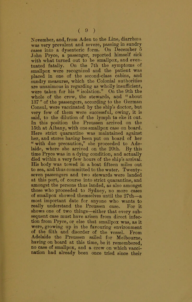 November, and, from Aden to the Line, diarrhoea was very prevalent and severe, passing in sundry cases into a dysenteric form. On December 5 John Pryce, a passenger, reported himself sick with what turned out to be smallpox, and even- tuated fatally. On the 7th the symptoms of smallpox were recognized and the patient was placed in one of the second-class cabins, and sundry measures, which the Colonial authorities are unanimous in regarding as wholly insufficient, were taken for his “ isolation.” On the 9th the whole of the crew, the stewards, and “ about 137 ” of the passengers, according to the German Consul, were vaccinated by the ship’s doctor, but very few of them were successful, owing, it is said, to the dilution of the lymph to eke it out. In this position the Preussen arrived on the 15th at Albany, with one smallpox case on board. Here strict quarantine was maintained against her, and stores having been put on board of her “ with due precaution,” she proceeded to Ade- laide, where she arrived on the 20th. By this time Pryce was in a dying condition, and actually died within a very few hours of the ship’s arrival. His body was towed in a boat fifteen miles out to sea, and thus committed to the water. Twenty- seven passengers and two stewards were landed at this port, of course into strict quarantine, and amongst the persons thus landed, as also amongst those who proceeded to Sydney, no more cases of smallpox showed themselves until the 27th—a most important date for anyone who wants to really understand the Preussen case. For it shows one of two things—either that every sub- sequent case must have arisen from direct infec- tion from Pryce, or else that smallpox was, as it were, growing up in the favouring environment of the filth and disorder of the vessel. From Adelaide the Preussen sailed for Melbourne, having on board at this time, be it remembered, no case of smallpox, and a crew on which vacci- nation had already been once tried since their