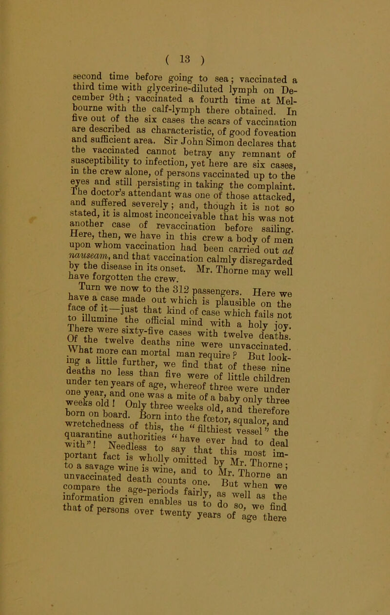 second time before going to sea; vaccinated a third time with glycerine-diluted lymph on De- cember 9th ; vaccinated a fourth time at Mel- bourne with the calf-lymph there obtained. In five out of the six cases the scars of vaccination are described as characteristic, of good foveation and sufficient area. Sir John Simon declares that the vaccinated cannot betray any remnant of susceptibility to infection, yet here are six cases, in the crew alone, of persons vaccinated up to the eyes and still persisting in taking the complaint, ihe doctors attendant was one of those attacked, and suffered severely; and, though it is not so stated, it is almost inconceivable that his was not another case of revaccination before sailing Here, then, we have in this crew a body of men upon whom vaccination had been carried out ad nauseam, and that vaccination calmly disregarded by the disease in its onset. Mr. Thorne may well have forgotten the crew. y Turn we now to the 312 passengers. Here we frofrma,de+I°Ut,Which is l,lausible on the l£LT]f k!nd of case whicb fails not to illumine the official mind with a holy iov There were sixty-five cases with twelve deaths! Of the twelve deaths nine were unvaccinated What more can mortal man reauire P D,,*T i tether, we ^ of tbl S deaths no less than five were of lif-flo *1^1 unvaccinated death counts one , 6 an compare the e ■ ,e‘ wben we information given enables S ? WeU ™ the persons ,wentj
