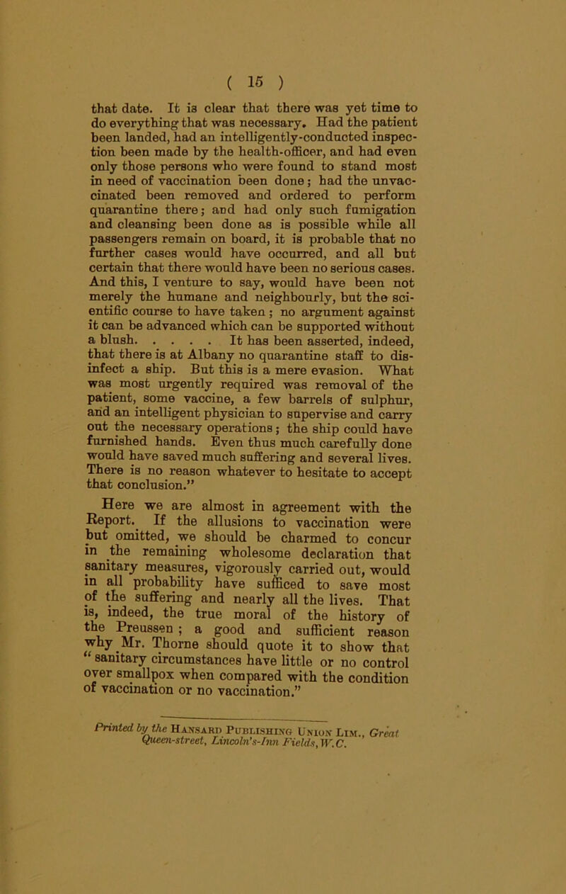 that date. It ia clear that there was yet time to do everything that was necessary. Had the patient been landed, had an intelligently-conducted inspec- tion been made by the health-officer, and had even only those persons who were found to stand most in need of vaccination been done; had the unvac- cinated been removed and ordered to perform quarantine there; and had only such fumigation and cleansing been done as is possible while all passengers remain on board, it is probable that no further cases would have occurred, and all but certain that there would have been no serious cases. And this, I venture to say, would have been not merely the humane and neighbourly, but the sci- entific course to have taken; no argument against it can be advanced which can be supported without a blush It has been asserted, indeed, that there is at Albany no quarantine staff to dis- infect a ship. But this is a mere evasion. What was most urgently required was removal of the patient, some vaccine, a few barrels of sulphur, and an intelligent physician to supervise and carry out the necessary operations; the ship could have furnished hands. Even thus much carefully done would have saved much suffering and several lives. There is no reason whatever to hesitate to accept that conclusion.” Here we are almost in agreement with the Report.. If the allusions to vaccination were but omitted, we should he charmed to concur in the remaining wholesome declaration that sanitary measures, vigorously carried out, would in all probability have sufficed to save most of the suffering and nearly all the lives. That is, indeed, the true moral of the history of the Preussen ; a good and sufficient reason why . Mr. Thorne should quote it to show that “ sanitary circumstances have little or no control over smallpox when compared with the condition of vaccination or no vaccination.” Printed by Vie Hansard Publishing Union Lim., Great (flieen-street, Lincoln’s-Inn Fields, W. C.