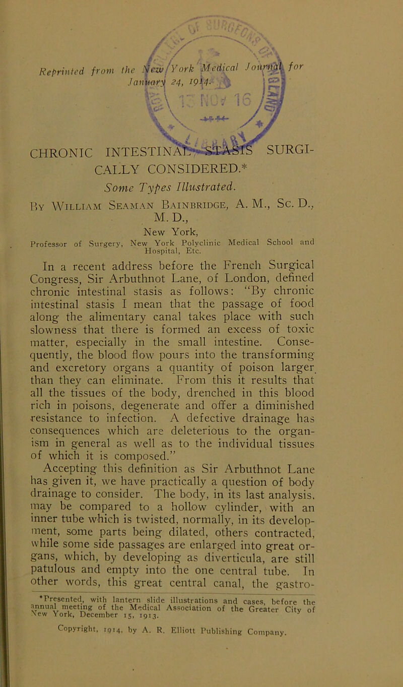 \ - Reprinted from the New/vork 'Medkal Johp_Mfor ./fli/Worjj 24, T IS JM CHRONIC INTESTINAT^4*iS$MfS SURGI- CALLY CONSIDERED * Some Types Illitstrated. By William Seaman Bainbridge, A. M., Sc. D., M. D., New York, Professor of Surgery, New York Polyclinic Medical School and Hospital, Etc. In a recent address before the French Surgical Congress, Sir Arbuthnot Lane, of London, defined chronic intestinal stasis as follows: “By chronic intestinal stasis I mean that the passage of food along the alimentary canal takes place with such slowness that there is formed an excess of toxic matter, especially in the small intestine. Conse- quently, the blood flow pours into the transforming and excretory organs a quantity of poison larger than they can eliminate. From this it results that all the tissues of the body, drenched in this blood rich in poisons, degenerate and offer a diminished resistance to infection. A defective drainage has consequences which are deleterious to the organ- ism in general as well as to the individual tissues of which it is composed.” Accepting this definition as Sir Arbuthnot Lane has given it, we have practically a question of body drainage to consider. The body, in its last analysis, may be compared to a hollow cylinder, with an inner tube which is twisted, normally, in its develop- ment, some parts being dilated, others contracted, while some side passages are enlarged into great or- gans, which, by developing as diverticula, are still patulous and empty into the one central tube. In other words, this great central canal, the gastro- •Presented, with lantern slide illustrations and cases, before the annual meeting of the Medical Association of the Greater City of ^ew York, December 15, 1913. ^ Copyright, 1914, by A. R. Elliott Publishing Company.