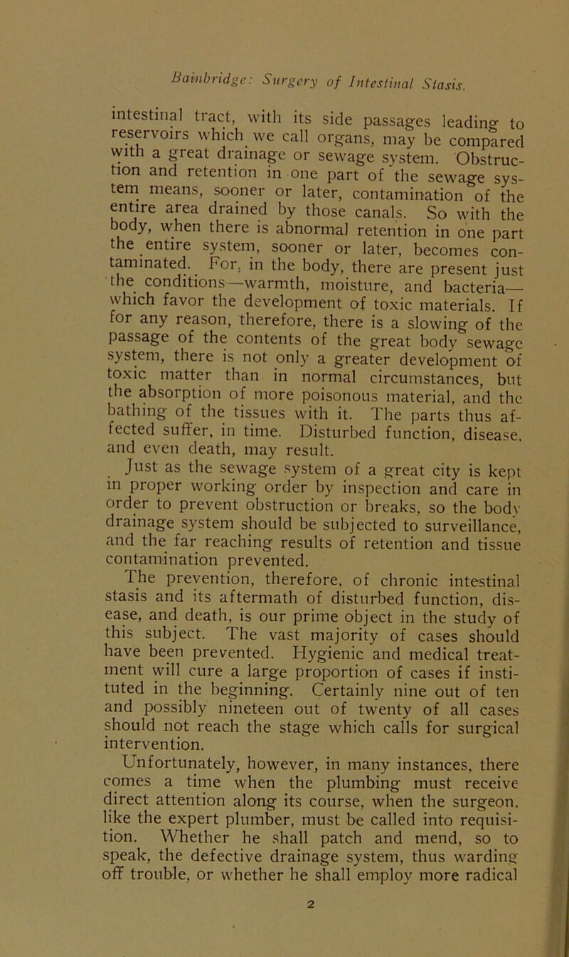 Bainbridgc: Surgery of Intestinal Stasis. intestinal tract, with its side passages leading to reservoirs which we call organs, may be compared with a great drainage or sewage system. Obstruc- tion and retention in one part of the sewage sys- tem^ means, sooner or later, contamination of the entire area drained by those canals. So with the body, when there is abnormal retention in one part the entire system, sooner or later, becomes con- taminated. For, in the body, there are present just the conditions—warmth, moisture, and bacteria— which favor the development of toxic materials. If for any reason, therefore, there is a slowing of the passage of the contents of the great body sewage system, there is not only a greater development of toxic matter than in normal circumstances, but the absorption of more poisonous material, and the bathing of the tissues with it. The parts thus af- fected suffer, in time. Disturbed function, disease, and even death, may result. Just as the sewage system of a great city is kept in proper working order by inspection and care in order to prevent obstruction or breaks, so the bodv drainage system should be subjected to surveillance, and the far reaching results of retention and tissue contamination prevented. The prevention, therefore, of chronic intestinal stasis and its aftermath of disturbed function, dis- ease, and death, is our prime object in the study of this subject. The vast majority of cases should have been prevented. Hygienic and medical treat- ment will cure a large proportion of cases if insti- tuted in the beginning. Certainly nine out of ten and possibly nineteen out of twenty of all cases should not reach the stage which calls for surgical intervention. Unfortunately, however, in many instances, there comes a time when the plumbing must receive direct attention along its course, when the surgeon, like the expert plumber, must be called into requisi- tion. Whether he .shall patch and mend, so to speak, the defective drainage system, thus warding off trouble, or whether he shall employ more radical