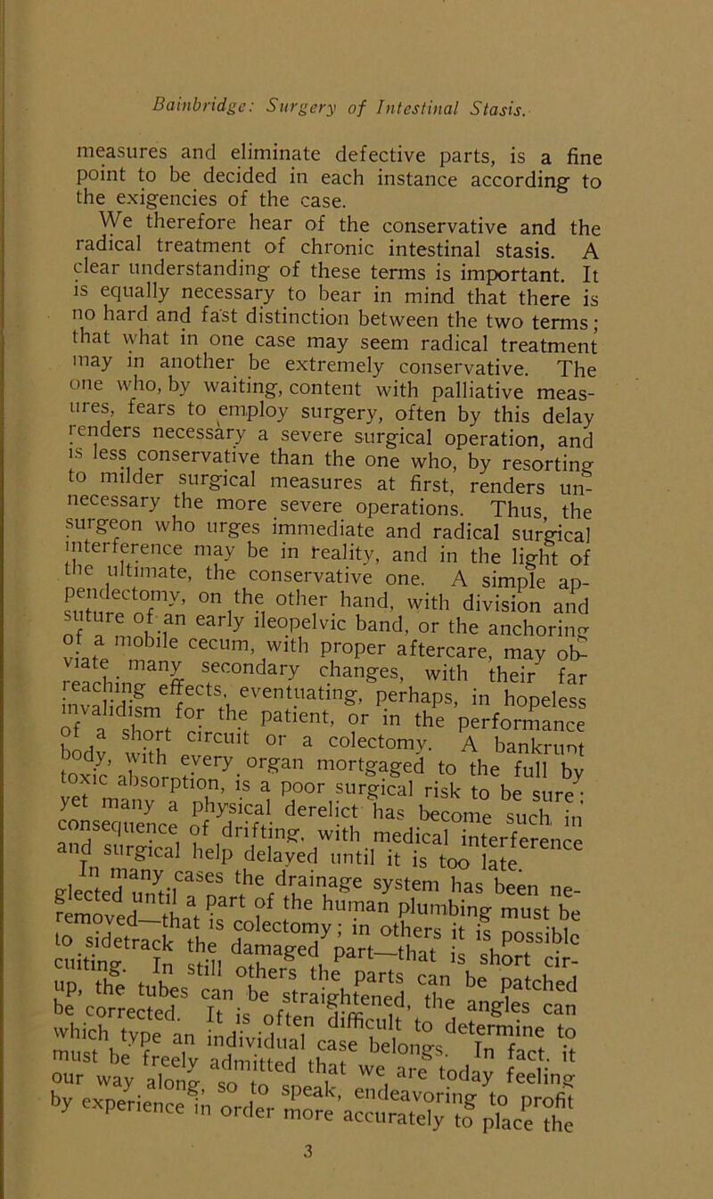 measures and eliminate defective parts, is a fine point to be decided in each instance according to the exigencies of the case. We therefore hear of the conservative and the radical treatment of chronic intestinal stasis. A clear understanding of these terms is important. It is equally necessary to bear in mind that there is no hard and fast distinction between the two terms; that what in one case may seem radical treatment may in another be extremely conservative. The one who, by waiting, content with palliative meas- ures, fears to employ surgery, often by this delay lenders necessary a severe surgical operation, and IS less conservative than the one who, by resorting to milder surgical measures at first, renders un- necessary the more severe operations. Thus the surgeon who urges immediate and radical sur’gical interference may be in reality, and in the light of the ultimate, the conservative one. A simple ap- ^utn^P^oT''’ division and suture of an early ileopelvic band, or the anchoring W manv fT' 1 P--nsk to be sure: yet many a physical derelict has become such in consequence of drifting, with medical interference and surgical help delayed until it is too late In many cases the drainage system has been ne our way aS sT ^ ‘“day feeling by experienced orde°r S^a“