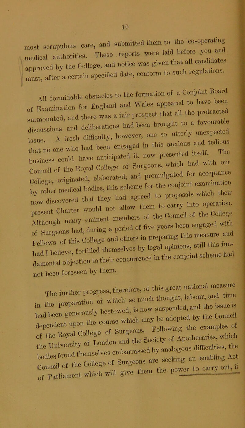 most scrupulous cure, and submitted them to the co-operatmg medical authorities. These reports were latd before you am approved by the College, and notice was given that all cand.date. must, after a certain specified date, conform to such regulations. All formidable obstacles to the formation of a Conjoint Board of Examination for England and Wales appeared to have teen surmounted, and there was a fair prospect that all the protractor discussions and deliberations had been brought to a favourable issue A fresh difficulty, however, one so utteily unexpe hat no one who had been engaged in this anxious and terhou business could have anticipated it, now presented itself The Council of the Royal College of Surgeons, which bat wi n oui C*™ originated, elaborated, and promulgated for acceptance by other medical bodies, this scheme for the conjoin*■ y v mvpfl that they had agreed to proposals which tlieu new r u I10t ailow them to carry into operation. AiZ ght^ eminent members of tbe Council of the College ^ 8 , . ,,pv\od of five years been engaged with wtr oHWs iollege”and others in preparing this measnre and had I believe, fortified themselves by legal opmrons, s i dlmental objection to their conenrrence i.rthe conjoint scheme had not been foreseen by them. The further progress, therefore, of this great national measure in the preparation of Z ^ZZitZmsTChioh may be adopted by the Conned XZJcodcge of B— ^| the University of London and difflodties, the ^ -—- o^^Irliament which will give them the powerjo^^i