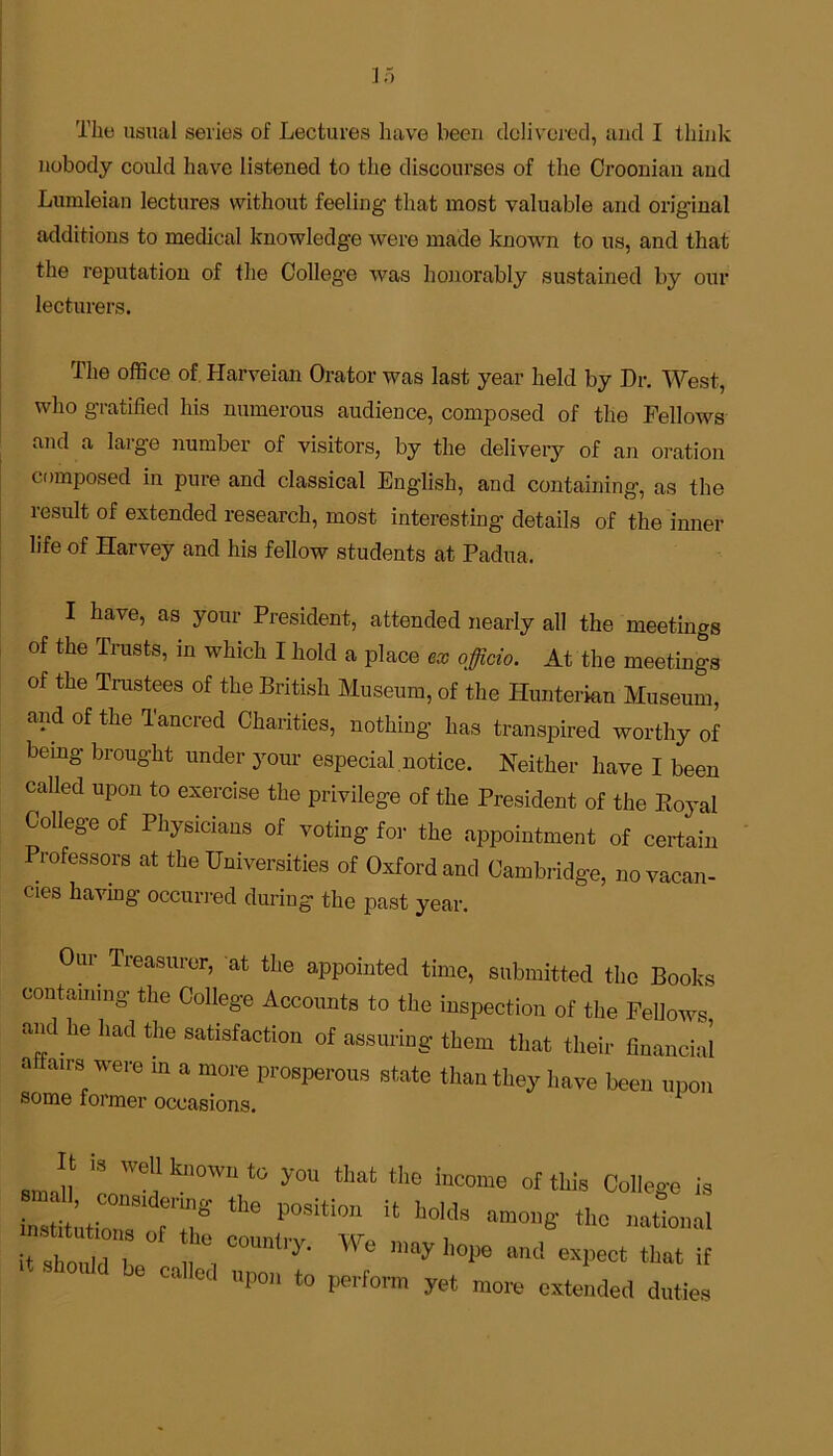 The usual series of Lectures have been delivered, and I think nobody could have listened to the discourses of the Croonian and Lumleian lectures without feeling that most valuable and original additions to medical knowledge were made known to us, and that the reputation of the Colleg’e was honorably sustained by our lecturers. The office of Harveian Orator was last year held by Dr. West, who gratified his numerous audience, composed of the Fellows and a large number of visitors, by the delivery of an oration composed in pure and classical English, and containing, as the result of extended research, most interesting details of the inner life of Harvey and his fellow students at Padua. I have, as your President, attended nearly all the meetings of the Trusts, in which I hold a place ex officio. At the meetings of the Trustees of the British Museum, of the Hunterian Museum, and of the Tancred Charities, nothing has transpired worthy of being- brought under your especial notice. Neither have I been called upon to exercise the privilege of the President of the Royal College of Physicians of voting for the appointment of certain Professors at the Universities of Oxford and Cambridge, no vacan- cies having occurred during the past year. Our Treasurer, at the appointed time, submitted the Books containing the College Accounts to the inspection of the Fellows and he had the satisfaction of assuring them that their financial aitairs were in a more prosperous state than they have been upon some former occasions. “ '6’1 k“°’11 you that the income of this College is insmZs P°Siti0n “ h0kl8 amol,6' *k« national rZu L , , 00mtry- We n,ay »<! expect that if called upon to perform yet more extended duties