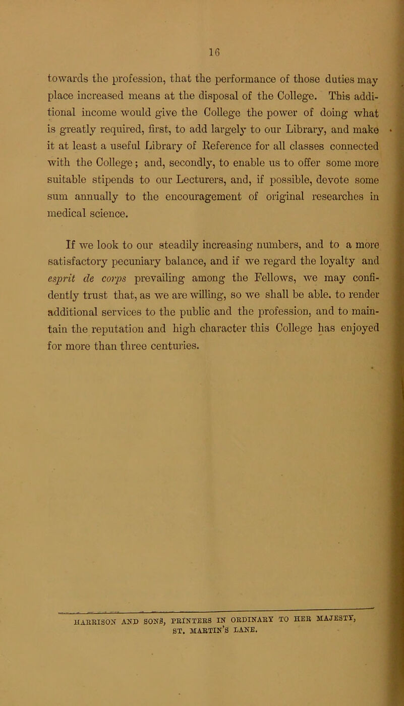 towards the profession, that the performance of those duties may place increased means at the disposal of the College. This addi- tional income would give the College the power of doing what is greatly required, first, to add largely to our Library, and make it at least a useful Library of Reference for all classes connected with the College; and, secondly, to enable us to offer some more suitable stipends to our Lecturers, and, if possible, devote some sum annually to the encouragement of original researches in medical science. If we look to our steadily increasing numbers, and to a more satisfactory pecuniary balance, and if we regard the loyalty and esprit de corps prevailing among the Fellows, we may confi- dently trust that, as we are willing, so we shall be able, to render additional services to the public and the profession, and to main- tain the reputation and high character this College has enjoyed for more than three centuries. HARRISON AND SON3, PRINTERS IN ORDINARY TO HER MAJESTY, ST. MARTIN’S DANE.