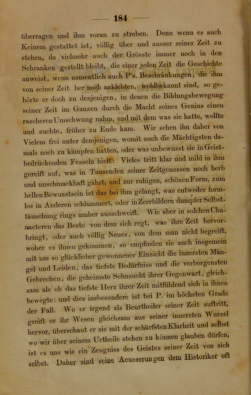 überragen und ihm voran zu streben. Denn wenn es auch Keinem gestattet ist, völlig über und ausser seiner Zeit zu stehen, da vielmehr auch der Grösste immer noch in den Schranken gestellt bleibt, die einer jeden Zeit die Geschichte anweist, wenn namentlich auch P’s. Beschränkungen, die ihm von seiner Zeit her noch anklebten, wohlbekannt sind, so ge- hörte er doch za denjenigen, in denen die Bildungsbewegung seiner Zeit im Ganzen durch die Macht seines Genius einen rascherenUmschwung nahm, und mit dem was sie hatte, wollte und suchte, früher zu Ende kam. Wir sehen ihn daher von Vielem frei unter demjenigen, womit auch die Mächtigsten da- mals noch zu kämpfen hatten, oder was unbewusst sie in Geist- bedrückenden Fesseln hielt: Vieles tritt klar und mild in ihm gereift auf, was in Tausenden seiner Zeitgenossen noch herb und unschmackhaft gährt, und zur ruhigen, schönenForm, zum heUenBewusstsein ist das bei ihm gelangt, was entweder form- los in Anderen schlummert, oder in Zerrbildern dumpfer Selbst- täuschuug rings umher ausschweift. Wie aber in solchenCha- nacteren das Beste von dem sich regt, was ihre Zeit hervoi- bringt, oder auch völlig Neues, von dem man nicht begreift, woher es ihnen gekommen, so empfinden sie auch insgemein mit um so glücklicher gewonnener Einsicht die innersten Man- gel und Leiden, das tiefste Bedürfhiss und die verborgensten Gebrechen, die geheimste Sehnsucht ihrer Gegenwart, gleich- sam als ob das tiefste Herz ihrer Zeit mitfühlend sich m ihnen bewegte: und dies insbesondere ist bei P. im höchsten Grade der Fall. Wo er irgend als Beurteiler seiner Zeit auftntt greift er ihr Wesen gleichsam aus seiner innersten Würze hervor, überschaut er sie mit der schärfsten Klarheitmnd^selbst wo wir über seinem Urteile stehen zu können glauben durf , ist es uns wie ein Zeugniss des Geistes seiner Ze. von s1^ selbst. Daher sind seine Aeusserungen dem Historiker