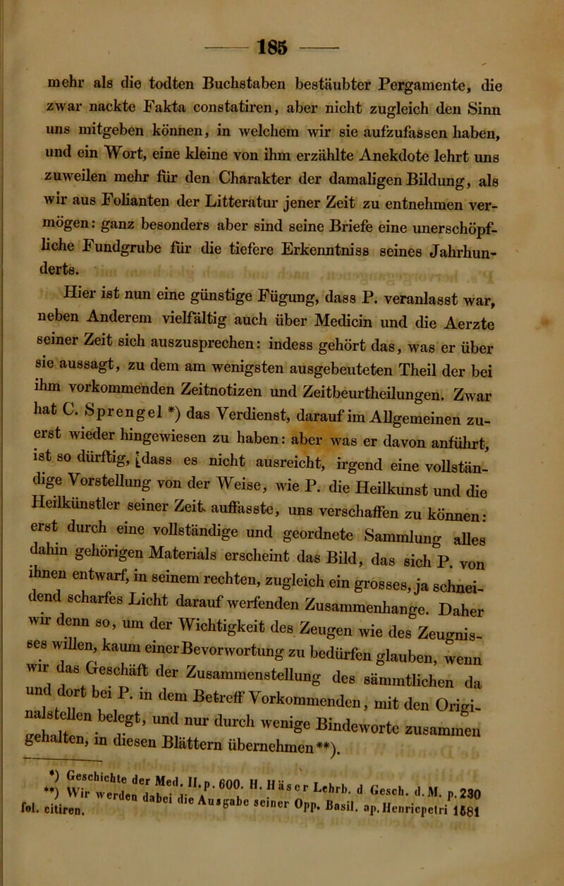 mehr als die todten Buchstaben bestäubter Pergamente, die zwar nackte Fakta constatiren, aber nicht zugleich den Sinn uns niitgeben können, in welchem wir sie aufzufassen haben, und ein Wort, eine kleine von ihm erzählte Anekdote lehrt uns zuweilen mehr für den Charakter der damaligen Bildung, als wir aus Folianten der Litteratur jener Zeit zu entnehmen ver- mögen : ganz besonders aber sind seine Briefe eine unerschöpf- liche Fundgrube für die tiefere Erkenntniss seines Jahrhun- derts. Hier ist nun eine günstige Fügung, dass P. veranlasst war, neben Anderem vielfältig auch über Medicin und die Aerzte seiner Zeit sich auszusprechen: indess gehört das, was er über sie aussagt, zu dem am wenigsten ausgebeuteten Theil der bei ihm vorkommenden Zeitnotizen und Zeitbeurtheilungen. Zwar hat C. Sprengel *) das Verdienst, darauf im Allgemeinen zu- erst wieder hingewiesen zu haben: aber was er davon anführt, ist so dürftig, £dass es nicht ausreicht, irgend eine vollstän- dige Vorstellung von der Weise, wie P. die Heilkunst und die Heilkunstler seiner Zeit, auffasste, uns verschaffen zu können: erst durch eine vollständige und geordnete Sammlung alles dahin gehörigen Materials erscheint das Bild, das sich P. von ihnen entwarf, in seinem rechten, zugleich ein grosses, ja schnei- c end scharfes Licht darauf werfenden Zusammenhänge. Daher wir denn so, um der Wichtigkeit des Zeugen wie des Zeugnis- bes willen, kaum einer Bevorwortung zu bedürfen glauben, wenn Tnd /8tte8Cpaft der ZußammensteIlung des sämmtlichen da und dort bei P. m dem Betreff Vorkommenden, mit den Origi- Zhalf rSt’ Und nm’ dUrCh WCnige Binde'vorte zusammen gehalten, in diesen Blättern übernehmen**). *•) UM’- i P 280 fol. citiren. ci die Ausgabe seiner Opp. Basil. ap,Henricpelri 1681