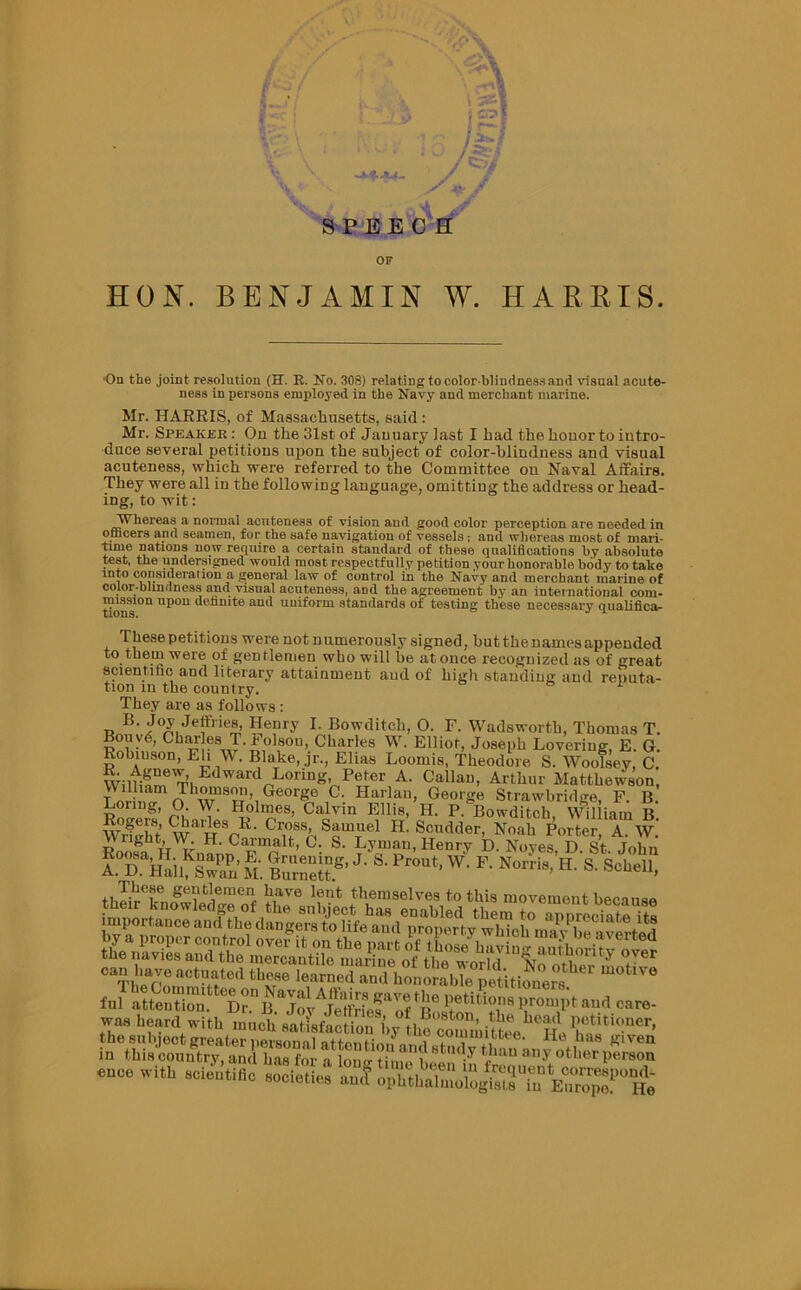 ‘ is. s 5f 8PEECH OF HON. BENJAMIN W. HARRIS. ■On the joint resolution (H. R. No. 308) relating tocolorblindnessand visual acute- ness in persons employed in the Navy and merchant marine. Mr. HARRIS, of Massachusetts, said : Mr. Speaker: Ou the 31st of January last I had the honor to intro- duce several petitions upon the subject of color-blindness and visual acuteness, which were referred to the Committee on Naval Affairs. They were all in the following language, omitting the address or head- ing, to wit: tVhereas a normal acuteness of vision and good color perception are needed in officers and seamen, for the safe navigation of vessels; and whereas most of mari- time nations now require a certain standard of these qualifications by absolute test, the undersigned would most respectfully petition your honorable body to take into consideration a general law of control in the Navy and merchant marine of color-blindness and visual acuteness, aDd the agreement by an international com- mission upon definite and uniform standards of testing these necessary qualifier These petit ions were not n umerously signed, but the names appended to them were of gentlemen who will he at once recognized as of great scientific and literary attainment and of high standing and reputa- tion m the country. e> t They are as follows : B. Joy Jeffries, Henry I. Bowditch, O. F. Wadsworth, Thomas T. Bonyd, Charles T.Folson, Charles W. Elliot, Joseph Lovering, E. G. Robinson, Eli W. Blake, jr., Elias Loomis, Theodore S. Woolsev, C. Edward Loring Peter A. Callan, Arthur Mattbewson, V\ illiam Thomson, George C. Harlan, George Strawbridge, F. B. Loring, 0 \\ . Holmes, Calvin Ellis, IL P.^Bowditch, William b' A.Th^K' M. ^“t?.8' ^ P*»* W' F' Scholl, import*° d ^he ect^has8emdbled*them*to6^^irooiatelits ™ k-Mwi* ...»ch ;ZfS,V h»,S,t^;„S“e1‘cSl with Scientific societies a„,T ophthaCcl'lsS’™ Enrop?^