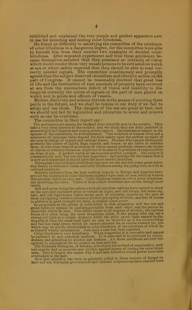 exhibited and explained the very simple and perfect apparatus now- in use for detecting and testing color-blindness. He found no difficulty in satisfying the committee of the existence of color-blindness to a dangerous degree, for the committee were able to furnish him from their number twro examples of decided color- blindness. After repeated experiment and trial these gentlemen be- came themselves satisfied that they possessed an infirmity of vision which would render them very unsafe persons to be entrusted on watch at sea or where safety required that they should be able to read cor- rectly colored signals. The committee unanimously and promptly agreed that the subject deserved immediate and effective action on the part of Congress. It cannot be reasonably doubted that great loss of life and the destruction of vast amounts of property have occurred at sea from the unconscious defect of vision and inability to dis- tinguish correctly the colors of signals on the part of men placed on watch and in pilots and officers of vessels. Modern discovery and science furnish ns the jneans of averting these perils in the future, and we shall be remiss in our duty if we fail to adopt and use them. The dangers of the sea are great at best, and we should not fail by legislation and education to avoid and remove such as can be overcome. The committee in their report say : The petitioners are among the bestjand most scientific men in the country. They take a very deep interest in the subject, and we think they are fully justified in presenting it to Congress and urging action upon it. Its importance cannot, in the opinion of the committee, be overestimated. Vast numbers of human lives and a commerce of immense value depend for their safety upon the perfect eyesight of the men in charge of vessels and railroad trains. Persons who cannot distinguish perfectly the colors of lights, flags, signals, and buoys, or are liable to mistake them, or who from want of acuteness of vision cannot perfectly observe the forms of objects at ordinary distances, ought not to be placed in positions of responsibility on ships at sea. A perfect watch at sea requires perfect eyesight. The subject is comparatively new, but not the less important; and perhaps for the reason that it is new and important it should have the more careful attention. Throughout the civilized world there has been for the last few years great atten- tion drawn to defective vision and color blindness among sea going men, as well as railroad employes. Reliable statistics from the best medical experts in Europe and America have prov ed the existence of color-blindness in about 4 per cent, of men, while in women this peculiar defect is very rare. Color blindness exists as red or green blindness, one involving the other. Violet or blue-yellow blindness also exists, though more rarely. Red and green being the colors which all maritime nations have agreed to show on the port and starboard sides of vessels at night, and red buoys, red storm-sig- nals, and red light-house lights being used, of necessity require on the part of those navigating vessels a normal or perfect perception of colors, and this of course in addition to good eyesight for form, or normal visual power. In proportion as the person is color-blind, in that proportion will the red and green lights or signals be undistinguisbable from each other, and the person be uncertain which he sees. This defect exists in all degrees of severity, the lightest forms of it often being the most dangerous, since, if the person who can see a strong red light at a certain distance, while the paler green light cannot be dis- tinguished from the mast-head light, he may be deceived as to his surroundings and fall into fatal errors which he cannot account for or excuse himself tor but which may bo wholly attributable to color-bliudDess, of the existence of which he is himself wholly unconscious. Just such a case has been reported Color-blindness is very hereditary. When congenital it is incurable and cannot be palliated by any practical methods. It is also said to be produced by injury, disease, and poisoning by alcohol and tobacco. All these conditions are now rec- ognized in regulations for its control on land and sea. . , Till Professor Holmgren, of Sweden, introduced his method of examination, jud- ical experts had no accurate and quickly applied means of testing for color-blind- ness. This is largely the reason why it and also defective visual power have been overlooked in the past. - , Now that attention has been so generally called to these sources of danger land and sea, European governments and railroad corporations have enacted law