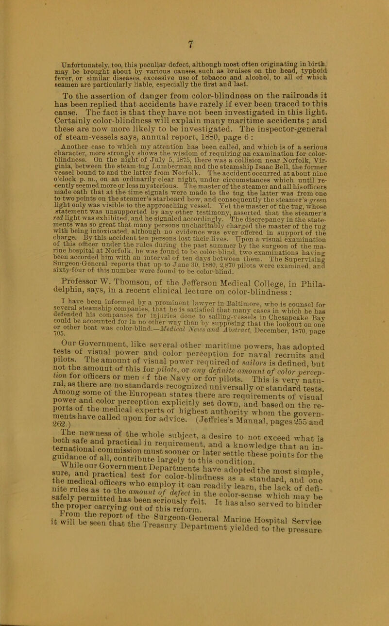 Unfortunately, too, this peculiar defect, although most often originating inhirtb, may be brought about by various causes, such as bruises on the head, typhoid fever, or similar diseases, excessive use of tobacco and alcohol, to all of which seamen are particularly liable, especially the first and last. To the assertion of danger from color-blindness on the railroads it has been replied that accidents have rarely if ever been traced to this cause. The fact is that they have not been investigated in this light. Certainly color-blindness will explain many maritime accidents : and these are now more likely to be investigated. The inspector-general of steam-vessels says, annual report, 1880, page 6 : Another case to which my attention has been called, and which is of a serious character, more strongly shows the wisdom of requiring an examination for color- blindness. On the night of July 5, 1875, there was a collision near Norfolk, Vir- ginia, between the steam-tug Lumberman and the steamship Isaac Bell, the former vessel bound to and the latter from Norfolk. The accident occurred at about nine o’clock p. m., on an ordinarily clear night, under circumstances which until re- cently seemed more or less mysterious. The master of the steamer and all hisofiicers made oath that at the time signals were made to the tug the latter was from one to two points on the steamer's starboard bow, and consequently the steamer's green light only was visible to the approaching vessel. Yet the master of the tug, whose statement was unsupported by any other testimony, asserted that the steamer's red light was exhibited, and he signaled accordingly. The discrepancy in the state- ments was so great that many persons tin charitably charged the master of the tug with being intoxicated, although no evidence was ever offered in support of the ckarge. By this accident ten persons lost their lives. Upon a visual examination of this officer under the rules during the past summer by the surgeon of the ma- rine hospital at Norfolk, he was found to be color-blind, two examinations haviim been accorded him with an interval of ten days between them. The Supervising Surgeon-General reports that up to -Tune 30, i880, 2,870 pilots were examined and sixty-four of this number were found to be color-blind. Professor W. Thomson, of the Jefferson Medical College, in Phila- delphia, says, in a recent clinical lecture on color-blindness : I have been informed by a prominent lawyer in Baltimore, who is counsel for comI,a>>ies. that he is satisfied that many cases in which he has 1118 eornoanies for injuries done to sailing-vessels in Chesapeake Bay “ accounted for in no other way than by supposing that the lookout on one or other boat was color-blind.—Medical News and Abstract, December, 1870 page Oar Government, like several other maritime powers, has adopted tests of visual power and color perception for naval recruits and pilots. 1 he amount of visual power required of sailors is defined, but not the amount of this for pilots, or any definite amount of color percep- rai i°!', llcers or men Vf the Navy or for pilots. This-is very natu- Aml Zifnf no standards recognized universally or standard tests. Among some of the European states there are requirements of visual there- ports of the medical experts ot highest authority whom the govern- ments have called upon for advice. (Jeffries’s Manual, pagesfbJ and the proper carrying out of this reform  1 h 8° 8erVed t0 bm(ler