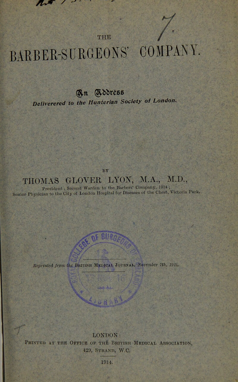 THE COMPANY. (&n @tt>bre00 Deliverered to the Hunterian Society of London. BY THOMAS GLOVER LYON, M.A., M.D., President ; Second Warden to the Barbers’ Company, 1914 ; Senior Physician to the City of London Hospital for Diseases of the Chest, Victoria Park. Reprinted from the British Medical Journal, November 7th, lOlh. LONDON: Printed at the Office of Tnfe British Medical Association, •129, Strand, W.C.