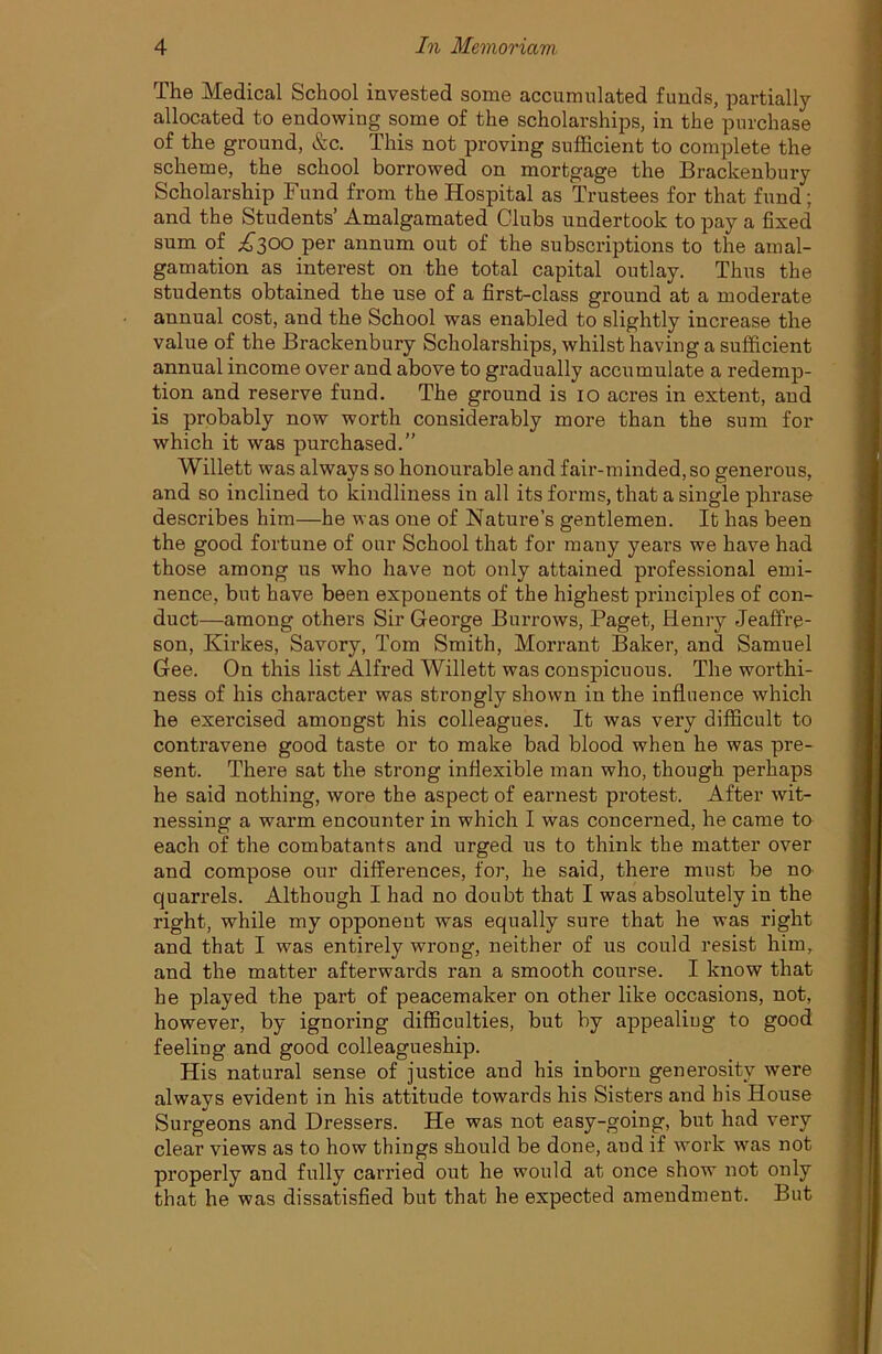 The Medical School invested some accumulated funds, partially allocated to endowing some of the scholarships, in the purchase of the ground, &c. This not proving sufficient to complete the scheme, the school borrowed on mortgage the Brackenbury Scholarship Fund from the Hospital as Trustees for that fund; and the Students’ Amalgamated Clubs undertook to pay a fixed sum of A300 per annum out of the subscriptions to the amal- gamation as interest on the total capital outlay. Thus the students obtained the use of a first-class ground at a moderate annual cost, and the School was enabled to slightly increase the value of the Brackenbury Scholarships, whilst having a sufficient annual income over and above to gradually accumulate a redemp- tion and reserve fund. The ground is 10 acres in extent, and is probably now worth considerably more than the sum for which it was purchased.” Willett was always so honoui'able and fair-minded, so generous, and so inclined to kindliness in all its forms, that a single phrase describes him—he was one of Nature’s gentlemen. It has been the good fortune of our School that for many years we have had those among us who have not only attained professional emi- nence, but have been exponents of the highest principles of con- duct—among others Sir George Burrows, Paget, Henry Jeaffre- son, Kirkes, Savory, Tom Smith, Morrant Baker, and Samuel Gee. On this list Alfred Willett was conspicuous. The worthi- ness of his character was strongly shown in the influence which he exercised amongst his colleagues. It was very difficult to contravene good taste or to make bad blood when he was pre- sent. There sat the strong inflexible man who, though perhaps he said nothing, wore the aspect of earnest protest. After wit- nessing a warm encounter in which I was concerned, he came to each of the combatants and urged us to think the matter over and compose our differences, for, he said, there must be no quarrels. Although I had no doubt that I was absolutely in the right, while my opponent was equally sure that he was right and that I was entirely wrong, neither of us could resist him, and the matter afterwards ran a smooth course. I know that he played the part of peacemaker on other like occasions, not, however, by ignoring difficulties, but by appealing to good feeling and good colleagueship. His natural sense of justice and his inborn generosity were always evident in his attitude towards his Sisters and bis House Surgeons and Dressers. He was not easy-going, but had very clear views as to how things should be done, aud if work was not properly and fully carried out he would at once show not only that he was dissatisfied but that he expected amendment. But