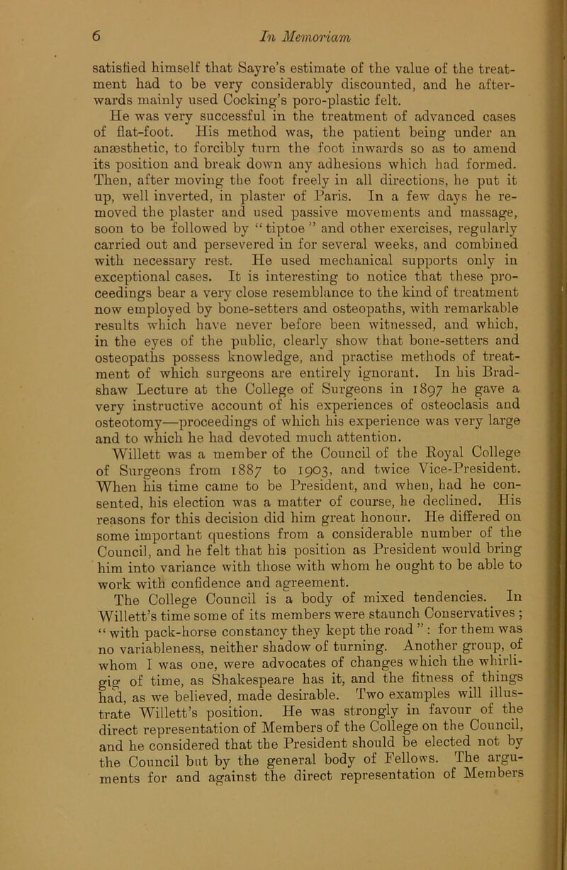 satisfied himself that Sayre’s estimate of the value of the treat- ment had to be very considerably discounted, and he after- wards mainly used Cooking’s poro-plastic felt. He was very successful in the treatment of advanced cases of flat-foot. His method was, the patient being under an anaesthetic, to forcibly turn the foot inwards so as to amend its position and break down any adhesions which had formed. Then, after moving the foot freely in all directions, he put it up, well inverted, in plaster of Paris. In a few days he re- moved the plaster and used passive movements and massage, soon to be followed by “ tiptoe ” and other exercises, regularly carried out and persevered in for several weeks, and combined with necessary rest. He used mechanical supports only in exceptional cases. It is interesting to notice that these pro- ceedings bear a very close resemblance to the kind of treatment now employed by bone-setters and osteopaths, with remarkable results which have never before been witnessed, and which, in the eyes of the public, clearly show that bone-setters and osteopaths possess knowledge, and practise methods of treat- ment of which surgeons are entirely ignorant. In his Brad- shaw Lecture at the College of Surgeons in 1897 he gave a very instructive account of his experiences of osteoclasis and osteotomy—proceedings of which his experience was very large and to which he had devoted much attention. Willett was a member of the Council of the Royal College of Surgeons from 1887 to 1903, and twice Vice-President. When his time came to be President, and when, had he con- sented, his election was a matter of course, he declined. His reasons for this decision did him great honour. He differed on some important cjuestions from a considerable number of the Council, and he felt that his position as President would bring him into variance with those with whom he ought to be able to work with confidence and agreement. The College Council is a body of mixed tendencies. _ In Willett’s time some of its members were staunch Conservatives ; “ with pack-horse constancy they kept the road ” : for them was no variableness, neither shadow of turning. Another group, of whom I was one, were advocates of changes which the whirli- gig of time, as Shakespeare has it, and the fitness of things had, as we believed, made desirable. Two examples will illus- trate Willett’s position. He was strongly in favour of the direct representation of Members of the College on the Council, and he considered that the President should be elected not by the Council but by the general body of Fellows. The argu- ments for and against the direct representation of Members