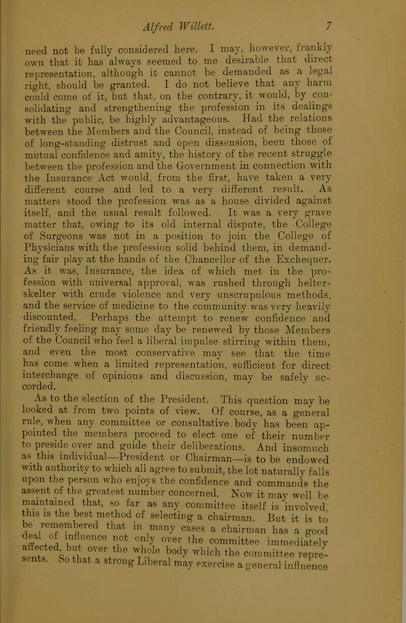 need not be fully considered here. I may, however, frankly own that it has always seemed to me desirable that direct representation, although it cannot be demanded as a legal right, should be granted. I do not believe that any harm could come of it, but that, on the contrary, it would, by con- solidating and strengtheniug the profession in its dealings with the public, be highly advantageous. Had the relations between the Members and the Council, instead of being those of long-standing distrust and open dissension, been those of mutual confidence and amity, the history of the recent struggle between the profession and the Government in connection with the Insurance Act would, from the first, have taken a very different course and led to a very different result. As matters stood the profession was as a house divided against itself, and the usual result followed. It was a very grave matter that, owing to its old internal dispute, the College of Surgeons was not in a position to join the College of Physicians with the profession solid behind them, in demand- ing fair play at the hands of the Chancellor of the Exchequer. As it was, Insurance, the idea of which met in the pro- fession with universal approval, was rushed through helter- skelter with crude violence and very unscrupulous methods, and the service of medicine to the community was very heavily discounted. Perhaps the attempt to renew confidence and friendly feeling may some day be renewed by those Members of the Council who feel a liberal impulse stirring within them, and even the most conservative may see that the time has come when a limited representation, sufficient for direct interchange of opinions and discussion, may be safely ac- corded. As to the election of the President. This question may be looked at from two points of view. Of course, as a general rule, when any committee or consultative body has been ap- pointed the members proceed to elect one of their number to preside over and guide their deliberations. And insomuch as this individual —President or Chairman—is to be endowed with authority to which all agree to submit, the lot naturally falls upon the person who enjoys the confidence and commands the assent of the greatest number concerned. Now it may well be maintained that, so far as any committee itself is ‘involved, this is the best method of selecting a chairman. But it is to be remembered that in many cases a chairman has a good b *e“Ce IP °lP °Ver ,he committee immediately sente \h'l\rert 16 to 'Tllidl the committee repre- sents. So that a strong Liberal may exercise a general influence