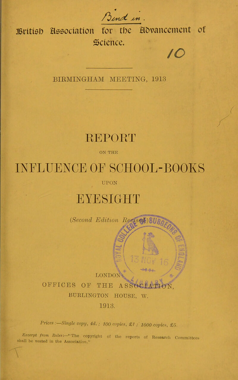 British association for the advancement of Science. /c BIRMINGHAM MEETING, 1913 REPORT ON THE INFLUENCE OF SCHOOL-BOOKS UPON EYESIGHT OFFICES OF THE ASSOCIATION, BURLINGTON HOUSE, W. 1913. Prices Simile copy, 4d.; 700 copies, £7 ; 1000 copies, £.5. Excerpt from Rules:-The copyright of the reports of Research Committees shall be vested in the Association.” T