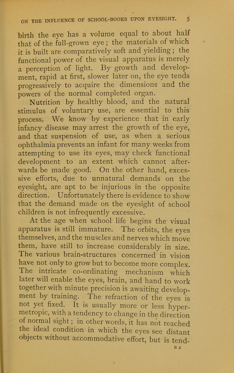 birth the eye has a volume equal to about half that of the full-grown eye ; the materials of which it is built are comparatively soft and yielding; the functional power of the visual apparatus is merely a perception of light. By growth and develop- ment, rapid at first, slower later on, the eye tends progressively to acquire the dimensions and the powers of the normal completed organ. Nutrition by healthy blood, and the natural stimulus of voluntary use, are essential to this process. We know by experience that in early infancy disease may arrest the growth of the eye, and that suspension of use, as when a serious ophthalmia prevents an infant for many weeks from attempting to use its eyes, may check functional development to an extent which cannot after- wards be made good. On the other hand, exces- sive efforts, due to unnatural demands on the eyesight, are apt to be injurious in the opposite direction. Unfortunately there is evidence to show that the demand made on the eyesight of school children is not infrequently excessive. At the age when school life begins the visual apparatus is still immature. The orbits, the eyes themselves, and the muscles and nerves which move them, have still to increase considerably in size. The various brain-structures concerned in vision have not only to grow but to become more complex. The intricate co-ordinating mechanism which later will enable the eyes, brain, and hand to work together with minute precision is awaiting develop- ment by training. The refraction of the eyes is not yet fixed. It is usually more or less hyper- metropic, with a tendency to change in the direction of normal sight; in other words, it has not reached the ideal condition in which the eyes see distant objects without accommodative effort, but is tend-