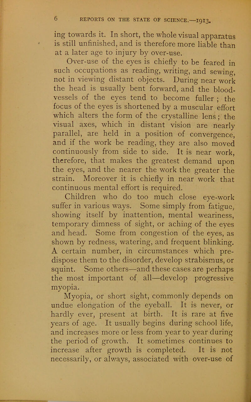 ing towards it. In short, the whole visual apparatus is still unfinished, and is therefore more liable than at a later age to injury by over-use. Over-use of the eyes is chiefly to be feared in such occupations as reading, writing, and sewing, not in viewing distant objects. During near work the head is usually bent forward, and the blood- vessels of the eyes tend to become fuller ; the focus of the eyes is shortened by a muscular effort which alters the form of the crystalline lens ; the visual axes, which in distant vision are nearly parallel, are held in a position of convergence, and if the work be reading, they are also moved continuously from side to side. It is near work, therefore, that makes the greatest demand upon the eyes, and the nearer the work the greater the strain. Moreover it is chiefly in near work that continuous mental effort is required. Children who do too much close eye-work suffer in various ways. Some simply from fatigue, showing itself by inattention, mental weariness, temporary dimness of sight, or aching of the eyes and head. Some from congestion of the eyes, as shown by redness, watering, and frequent blinking. A certain number, in circumstances which pre- dispose them to the disorder, develop strabismus, or squint. Some others—and these cases are perhaps the most important of all—develop progressive myopia. Myopia, or short sight, commonly depends on undue elongation of the eyeball. It is never, or hardly ever, present at birth. It is rare at five years of age. It usually begins during school life, and increases more or less from year to year during the period of growth. It sometimes continues to increase after growth is completed. It is not necessarily, or always, associated with over-use of