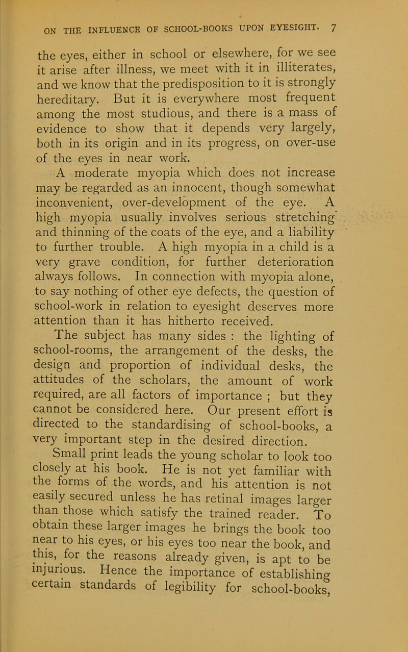 the eyes, either in school or elsewhere, for we see it arise after illness, we meet with it in illiterates, and we know that the predisposition to it is strongly hereditary. But it is everywhere most frequent among the most studious, and there is a mass of evidence to show that it depends very largely, both in its origin and in its progress, on over-use of the eyes in near work. A moderate myopia which does not increase may be regarded as an innocent, though somewhat inconvenient, over-development of the eye. A high myopia usually involves serious stretching and thinning of the coats of the eye, and a liability to further trouble. A high myopia in a child is a very grave condition, for further deterioration always follows. In connection with myopia alone, to say nothing of other eye defects, the question of school-work in relation to eyesight deserves more attention than it has hitherto received. The subject has many sides : the lighting of school-rooms, the arrangement of the desks, the design and proportion of individual desks, the attitudes of the scholars, the amount of work required, are all factors of importance ; but they cannot be considered here. Our present effort is directed to the standardising of school-books, a very important step in the desired direction. Small print leads the young scholar to look too closely at his book. He is not yet familiar with the forms of the words, and his attention is not easily secured unless he has retinal images larger than those which satisfy the trained reader. To obtain these larger images he brings the book too near to his eyes, or his eyes too near the book, and this, for the reasons already given, is apt to be injurious. Hence the importance of establishing certain standards of legibility for school-books,