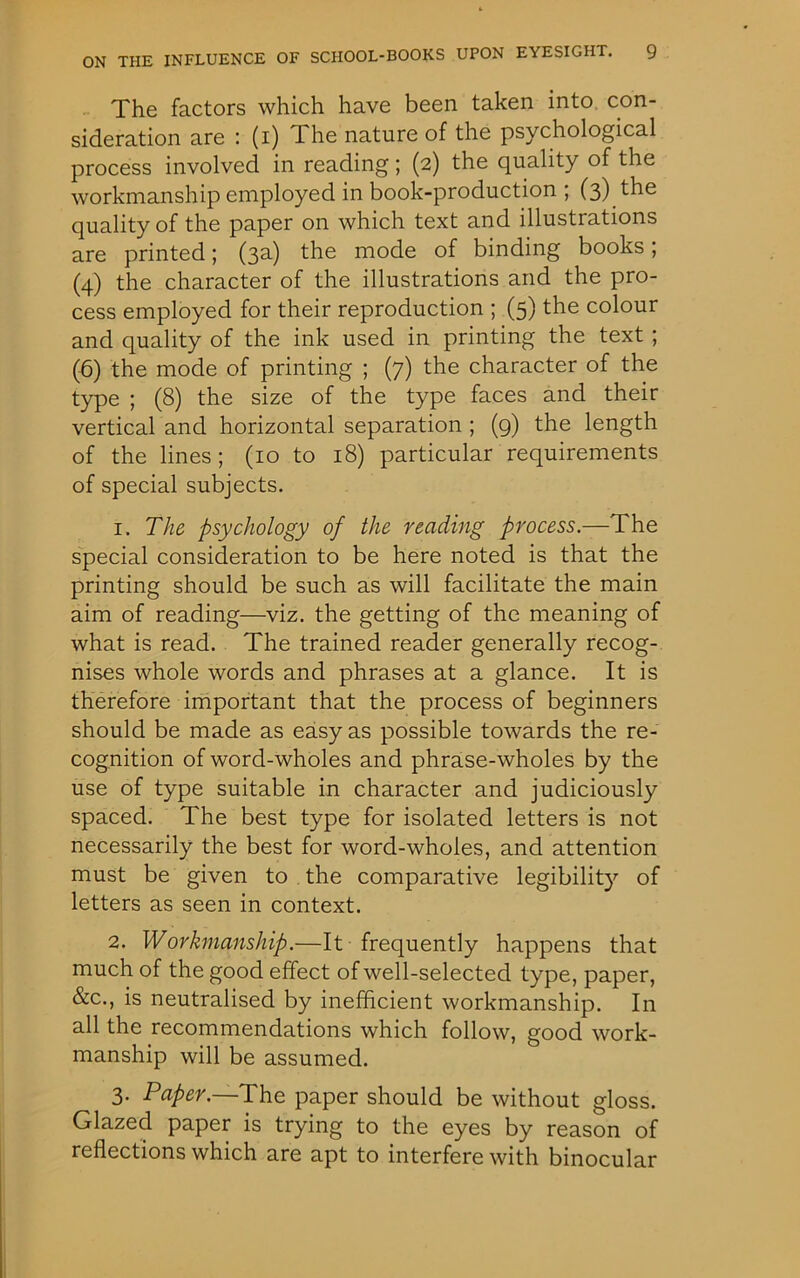 The factors which have been taken into con- sideration are : (i) I he nature of the psychological process involved in reading; (2) the quality of the workmanship employed in book-production ; (3) the quality of the paper on which text and illustrations are printed; (3a) the mode of binding books; (4) the character of the illustrations and the pro- cess employed for their reproduction ; (5) the colour and quality of the ink used in printing the text ; (6) the mode of printing ; (7) the character of the type ; (8) the size of the type faces and their vertical and horizontal separation ; (9) the length of the lines; (10 to 18) particular requirements of special subjects. 1. The psychology of the reading process.—The special consideration to be here noted is that the printing should be such as will facilitate the main aim of reading—viz. the getting of the meaning of what is read. The trained reader generally recog- nises whole words and phrases at a glance. It is therefore important that the process of beginners should be made as easy as possible towards the re- cognition of word-wholes and phrase-wholes by the use of type suitable in character and judiciously spaced. The best type for isolated letters is not necessarily the best for word-wholes, and attention must be given to the comparative legibility of letters as seen in context. 2. Workmanship.—It frequently happens that much of the good effect of well-selected type, paper, &c., is neutralised by inefficient workmanship. In all the recommendations which follow, good work- manship will be assumed. 3. Paper.—The paper should be without gloss. Glazed paper is trying to the eyes by reason of reflections which are apt to interfere with binocular